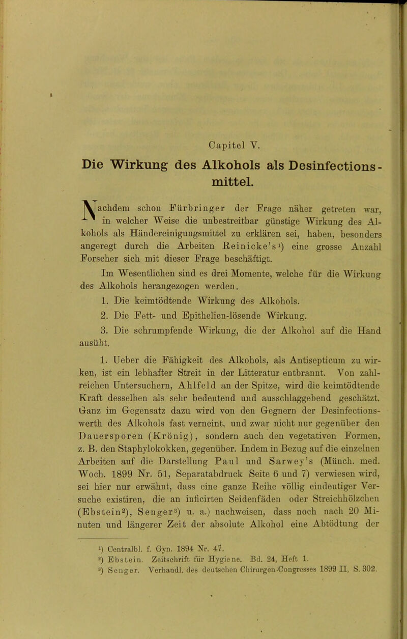 Capitel Y. Die Wirkung des Alkohols als Desinfections- mittel. achdem schon Fürbringer der Frage näher getreten war, in welcher Weise die unbestreitbar günstige Wirkung des Al- kohols als Händereinigungsmittel zu erklären sei, haben, besonders angeregt durch die Arbeiten Reinicke’s1) eine grosse Anzahl Forscher sich mit dieser Frage beschäftigt. Im Wesentlichen sind es drei Momente, welche für die Wirkung des Alkohols herangezogen werden. 1. Die keimtödtende Wirkung des Alkohols. 2. Die Fett- und Epithelien-lösende Wirkung. 3. Die schrumpfende Wirkung, die der Alkohol auf die Hand aus übt. 1. Ueber die Fähigkeit des Alkohols, als Antisepticum zu wir- ken, ist ein lebhafter Streit in der Litteratur entbrannt. Von zahl- reichen Untersuchern, Ahlfeld an der Spitze, wird die keimtödtende Kraft desselben als sehr bedeutend und ausschlaggebend geschätzt. Glanz im Gegensatz dazu wird von den Gegnern der Desinfections- werth des Alkohols fast verneint, und zwar nicht nur gegenüber den Dauersporen (Krönig), sondern auch den vegetativen Formen, z. B. den Staphylokokken, gegenüber. Indem in Bezug auf die eiuzeluen Arbeiten auf die Darstellung Paul und Sarwey’s (Münch, med. Woch. 1899 Nr. 51, Separatabdruck Seite 6 und 7) verwiesen wird, sei hier nur erwähnt, dass eine ganze Reihe völlig eindeutiger Ver- suche existireu, die an inficirten Seidenfäden oder Streichhölzchen (Ebstein2), Senger3) u. a.) uachweisen, dass noch nach 20 Mi- nuten und längerer Zeit der absolute Alkohol eine Abtödtung der i Centralbl. f. Gyn. 1894 Nr. 47. 2) Ebstein. Zeitschrift für Hygiene. Bd. 24, Heft 1. 3) Senger. Verhandl. des deutschen Chirurgen-Congrosses 1899 II, S. 302.