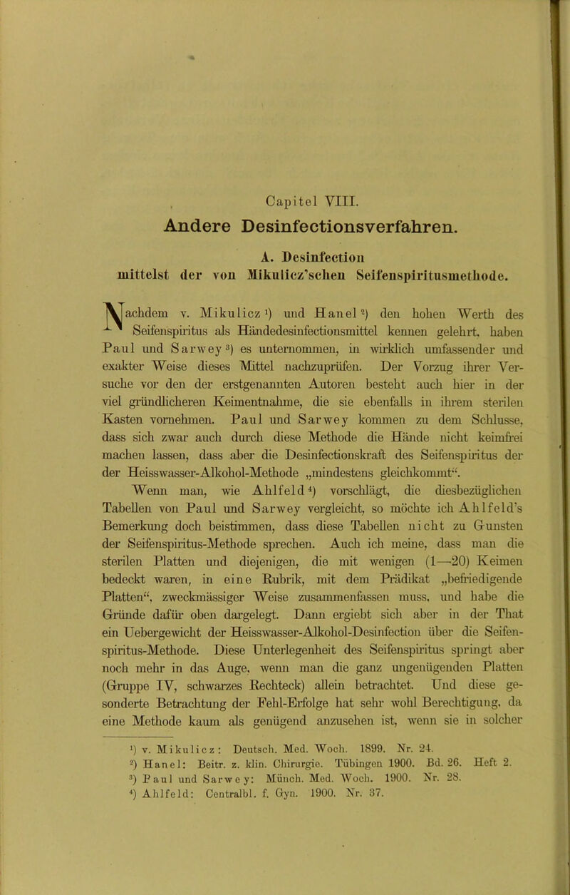 * Capitel VIII. Andere Desinfectionsverfahren. A. Desinfection mittelst der von Mikulicz’sehen Seifenspiritusinetliode. \|achdem v. Mikulicz1) und Hanel2) den koken Werth des ^' Seifenspiritus als Händedesinfectionsmittel kennen gelekrt, kaben Paul und Sarwey3) es unternommen, in wirklich umfassender und exakter Weise dieses Mittel nackzuprüfen. Der Vorzug ikrer Ver- suche vor den der erstgenannten Autoren besteht auch liier in der viel gründlicheren Keiinentnakme, die sie ebenfalls in ihrem sterilen Kasten vornehmen. Paul uud Sarwey kommen zu dem Schlüsse, dass sich zwar auch durch diese Methode die Hände nicht keimfrei machen lassen, dass aber die Desinfectionskraft des Seifenspiritus der der Heisswasser-Alkohol-Methode „mindestens gleichkommt“. Wemi man, wie Aklfeld4) vorschlägt, die diesbezüglichen Tabellen von Paul und Sarwey vergleicht, so möchte ich Ahlfeld’s Bemerkung doch beistimmen, dass diese Tabellen nicht zu Gunsten der Seifenspiritus-Methode sprechen. Auch ich meine, dass man die sterilen Platten und diejenigen, die mit wenigen (1—20) Keimen bedeckt waren, in eine Rubrik, mit dem Prädikat „befriedigende Platten“, zweckmässiger Weise zusammenfassen muss, und habe die Grande dafür oben dargelegt. Dann ergiebt sich aber in der Tkat ein Uebergewicht der Heisswasser-Alkokol-Desinfection über die Seifen- spiritus-Metkode. Diese Unterlegenheit des Seifenspiritus springt aber noch mehr in das Auge, wenn man die ganz ungenügenden Platten (Gruppe IV, schwarzes Rechteck) allein betrachtet. Und diese ge- sonderte Betrachtung der Fehl-Erfolge hat sehr wohl Berechtigung, da eine Methode kaum als genügend anzusehen ist, wenn sie in solcher *) v. Mikulicz: Deutsch. Med. Woch. 1899. Nr. 24. 2) Hanel: Beitr. z. klin. Chirurgie. Tübingen 1900. Bd. 26. Heft 2. 3) Paul und Sarwey: Münch. Med. AVoch. 1900. Nr. 28.