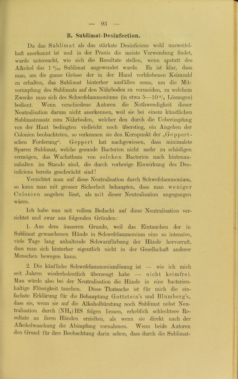 B. Sublimat- Desinfection. Da das Sublimat als das stärkste Desinficiens wohl unzweifel- haft anerkannt ist und in der Praxis die meiste Verwendung findet, wurde untersucht, wie sich die Resultate stellen, wenn anstatt des Alkohol das 1 °/00 Sublimat angewendet wurde. Es ist klar, dass man, um die ganze Grösse der in der Hand verbliebenen Keimzahl zu erhalten, das Sublimat hinterher ausfällen muss, um die Mit- verimpfung des Sublimats auf den Nährboden zu vermeiden, zu welchem Zwecke man sich des Schwefelammoniums (in etwa 5—10 °/0 Lösungen) bedient. Wenn verschiedene Autoren die Nothwendigkeit dieser Neutralisation darum nicht anerkennen, weil sie bei einem künstlichen Sublimatzusatz zum Nährboden, welcher den durch die Ueberimpfung von der Haut bedingten vielleicht noch überstieg, ein Angehen der Colonien beobachteten, so verkeimen sie den Kernpunkt der „Ge pp er t- schen Forderung“. Geppert hat nachgewiesen, dass minimalste Spuren Sublimat, welche gesunde Bacterien nicht mehr zu schädigen vermögen, das Wachsthum von solchen Bacterien nach hintenan - zuhalten im Stande sind, die durch vorherige Einwirkung des Des- inficiens bereits geschwächt sind! Verzichtet man auf diese Neutralisation durch Schwefelammonium» so kami man mit grosser Sicherheit behaupten, dass man weniger Colonien angehen lässt, als mit dieser Neutralisation angegangen wären. Ich habe nun mit vollem Bedacht auf diese Neutralisation ver- zichtet und zwar aus folgenden Gründen: 1. Aus dem äusseren Grande, weil das Eintauchen der in Sublimat gewaschenen Hände in Schwefelammonium eine so intensive, viele Tage lang anhaltende Schwarzfärbung der Hände hervorruft, dass man sich hinterher eigentlich nicht in der Gesellschaft anderer Menschen bewegen kann. 2. Die käufliche Schwefelammoniumlösung ist — wie ich mich seit Jahren wiederholentlich überzeugt habe — nicht keimfrei. Man würde also bei der Neutralisation die Hände in eine bacterien- haltige Flüssigkeit tauchen. Diese Thatsache ist für mich die ein- fachste Erklärung für die Behauptung Gottstein’s und Blumberg’s, dass sie, wenn sie auf die Alkoholbürstung noch Sublimat nebst Neu- tralisation durch (NH*) HS folgen liessen, erheblich schlechtere Re- sultate an ihren Händen erzielten, als wenn sie direkt nach der Alkoholwaschung die Abimpfung Vornahmen. Wenn beide Autoren den Grand für ihre Beobachtung darin sehen, dass durch die Sublimat-