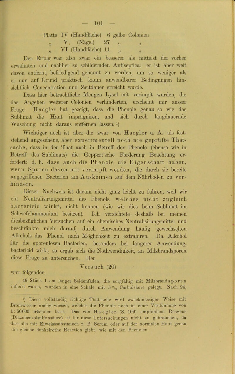 Platte IV (Handfläche) 6 gelbe Colonien V (Nägel) 27 „ „ VI (Handfläche) 11 „ „ Der Eifolg war also zwar ein besserer als mittelst der vorher erwähnten und nachher zu schildernden Antiseptica; er ist aber weit davon entfernt, befriedigend genannt zu werden, um so weniger als er niu- auf Grund praktisch kaum anwendbarer Bedingungen hin- sichtlich Concentration und Zeitdauer erreicht wurde. Dass hier beträchtliche Mengen Lysol mit verimpft wurden, die das Angehen weiterer Colonien verhinderten, erscheint mir ausser Frage. Haegier hat gezeigt, dass die Phenole genau so wie das Sublimat die Haut imprägniren, und sich durch langdauernde Waschung nicht daraus entfernen lassen. 0 Wichtiger noch ist aber die zwar von Haegier u. A. als fest- stehend angesehene, aber experimentell noch nie geprüfte That- sache, dass in der That auch in Betreff der Phenole (ebenso wie in Betreff des Sublimats) die Geppert’sche Forderung Beachtung er- fordert: d. h. dass auch die Phenole die Eigenschaft haben, wenn Spuren davon mit verimpft werden, die durch sie bereits angegriffenen Bacterien am Auskeimen auf dem Nährboden zu ver- hindern. Dieser Nachweis ist darum nicht ganz leicht zu führen, weil wir ein Neutralisirungsmittel des Phenols, welches nicht zugleich bactericid wirkt, nicht kennen (wie wir dies beim Sublimat im Schwefelammonium besitzen). Ich verzichtete deshalb bei meinen diesbezüglichen Versuchen auf ein chemisches Neutralisirungsmittel und beschränkte mich darauf, durch Anwendung häufig gewechselten Alkohols das Phenol nach Möglichkeit zu extrahiren. Da Alkohol für die sporenlosen Bacterien, besonders bei längerer Anwendung, bactericid wirkt, so ergab sich die Nothwendigkeit, an Milzbrandsporen diese Frage zu mitersuchen. Der Versuch (20) war folgender: 48 Stück 1 cm langer Seidenfäden, die sorgfältig mit Milzbrandsporen inficirt waren, wurden in eine Schale mit 5 °/0 Carbolsäure gelegt. Nach 24, ]) Diese vollständig richtige Thatsache wird zweckmässiger Weise mit Bromwasser nachgewiesen, welches die Phenole noch in einer Verdünnung von 1:50000 erkennen lässt. Das von Ha e gl er (S. 109) empfohlene Reagens (Diazobenzolsulfonsäure) ist für diese Untersuchungen nicht zu gebrauchen, da dasselbe mit Eiweisssubstanzen z. B. Serum oder auf der normalen Haut genau die gleiche dunkelrothe Reaction giebt, wie mit den Phenolen.