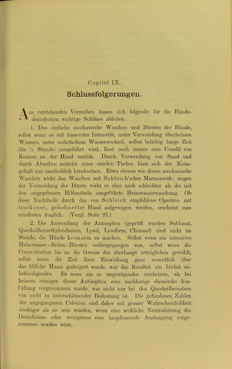 Capitel IX. Schlussfolgerungen. \ us vorstehenden Versuchen lassen sich folgende für die Hände- -f*- desinfection wichtige Schlüsse ableiten. 1. Das einfache mechanische Waschen und Bürsten der Hände, selbst wenn es mit äusserster Intensität, unter Verwendung überheissen Wassers, unter mehrfachem Wasserwechsel, selbst beliebig lange Zeit (bis V* Stunde) ausgeführt wird, lässt noch immer eine Unzahl von Keimen an der Hand zurück. Durch Verwendung von Sand und durch Abreiben mittelst eines sterilen Tuches lässt sich der Keim- gehalt nur unerheblich herabsetzen. Etwa ebenso wie dieses mechanische Waschen wirkt das Waschen mit Schleich’scher Marmorseife; wegen der Vermeidung der Bürste wirkt es eher noch schlechter als die mit den angegebenen Hilfsmitteln ausgeführte Heisswasserwaschung. Ob diese Nachtheile durch das von Schleich empfohlene Operiren mit trockener, gebohnerter Hand aufgewogen werden, erscheint zum mindesten fraglich. (Vergl. Seite 97.) 2. Die Anwendung der Antiseptica (geprüft wurden Sublimat, Quecksilberaethylendiamin, Lysol, Lysoform, Chinosol) sind nicht im Stande, die Hände keimarm zu machen. Selbst wenn ein intensives Heisswasser-Seifen-Bimsten vorhergegangen war, seihst wenn die C’oncentration bis an die Grenze des überhaupt erträglichen gewählt, seihst wenn die Zeit ihrer Einwirkung ganz wesentlich über das übliche Maass gesteigert wirnde, war das Resultat ein höchst un- befriedigendes. Es muss um so ungenügender erscheinen, als bei keinem einzigen dieser Antiseptica eine nachherige chemische Aus- füllung vorgenommen wurde, was nicht nur hei den Quecksilbersalzen von nicht zu unterschätzender Bedeutung ist. Die gefundenen Zahlen der angegangenen Colonien sind daher mit grosser Wahrscheinlichkeit niedriger als sie sein würden, wenn eine wirkliche Neutralisirung des Desinficiens oder wenigstens eine langdauernde Auslaugung vorge- nommen worden wäre.