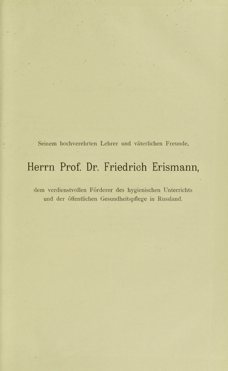 Seinem hochverehrten Lehrer und väterlichen Freunde, Herrn Prof. Dr. Friedrich Erismann, dem verdienstvollen Förderer des hygienischen Unterrichts und der öffentlichen Gesundheitspflege in Russland.