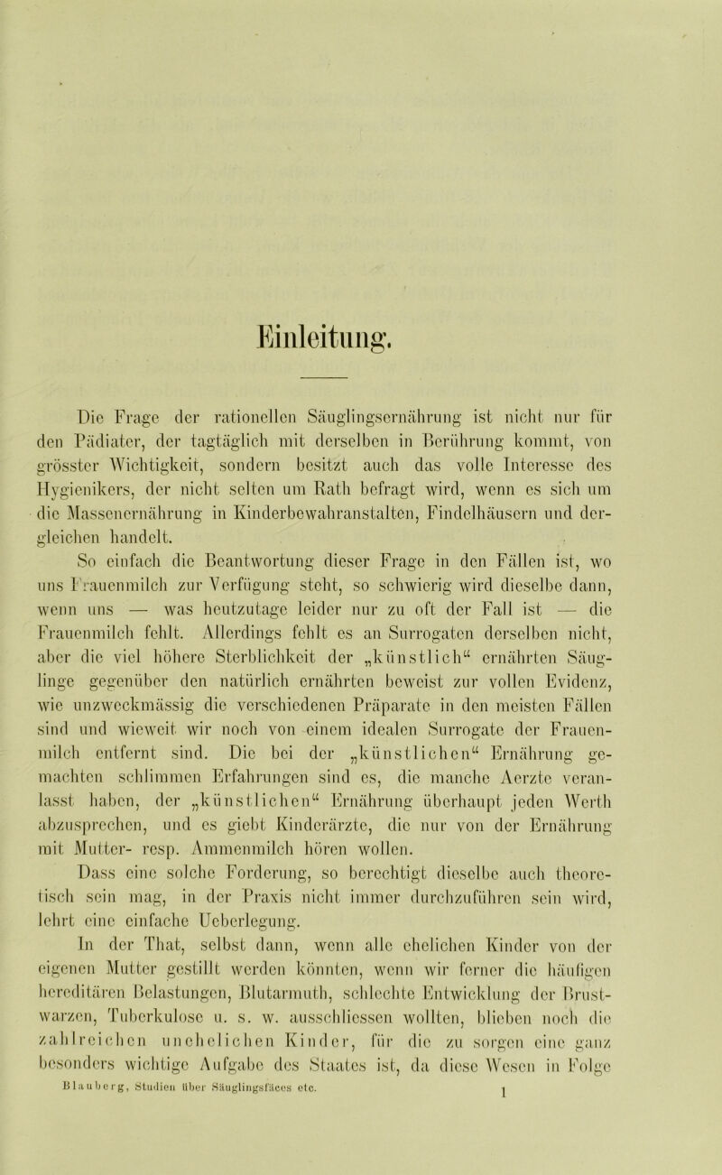 Einleitung’. Die Frage der rationellen Scänglingsernährung ist nicht nur für den Pädiater, der tagtäglich mit derselben in Berührung kommt, von grösster Wichtigkeit, sondern besitzt auch das volle Interesse des Hygienikers, der nicht selten um Rath befragt wird, wenn es sich um die Massenernährimg in Kinderbewahranstaltcn, Findelhäusern und der- gleichen handelt. So einfach die Beantwortung dieser Frage in den Fällen ist, wo uns 1 rauenmilch zur Verfügung steht, so schwierig wird dieselbe dann, wenn uns — was heutzutage leider nur zu oft der Fall ist — die Frauenmilch fehlt. Allerdings fehlt es an Surrogaten derselben nicht, aber die viel höhere Sterblichkeit der „künstlich“ ernährten Säug- linge gegenüber den natürlich ernährten beweist zur vollen Evidenz, wie nnzweckmässig die verschiedenen Präparate in den meisten Fällen sind und wieweit wir noch von einem idealen Surrogate der Frauen- milch entfernt .sind. Die bei der „künstlichen“ Ernährung ge- machten schlimmen Erfaln’imgen sind es, die manche Aerzte veran- lasst haben, der „künstlichen“ Ernährung überhaupt jeden Werth abzusprechen, und es giebt Kinderärzte, die nur von der Ernährnng mit Mutter- resp. Ammenmilch hören wollen. Dass eine solche Forderung, so berechtigt dieselbe auch theore- tisch sein mag, in der Praxis nicht immer durchzuführen sein wird, lehrt eine einfache Ueberlegung. In der That, selbst dann, wenn alle ehetichen Kinder von dei- eigenen Mutter gestillt werden könnten, wenn wir ferner die bäuligen hereditären r)ela.stungen, Blutarmnth, schlechte Entwicklung der Brust- warzen, Tuberkulose u. s. w. ausschliessen wollten, blieben noch die zahlreichen unehelichen Kiudei’, fiir die zu sorgen eine ganz besonders wichtige Aufgabe des Staates ist, da diese Wesen in Folge