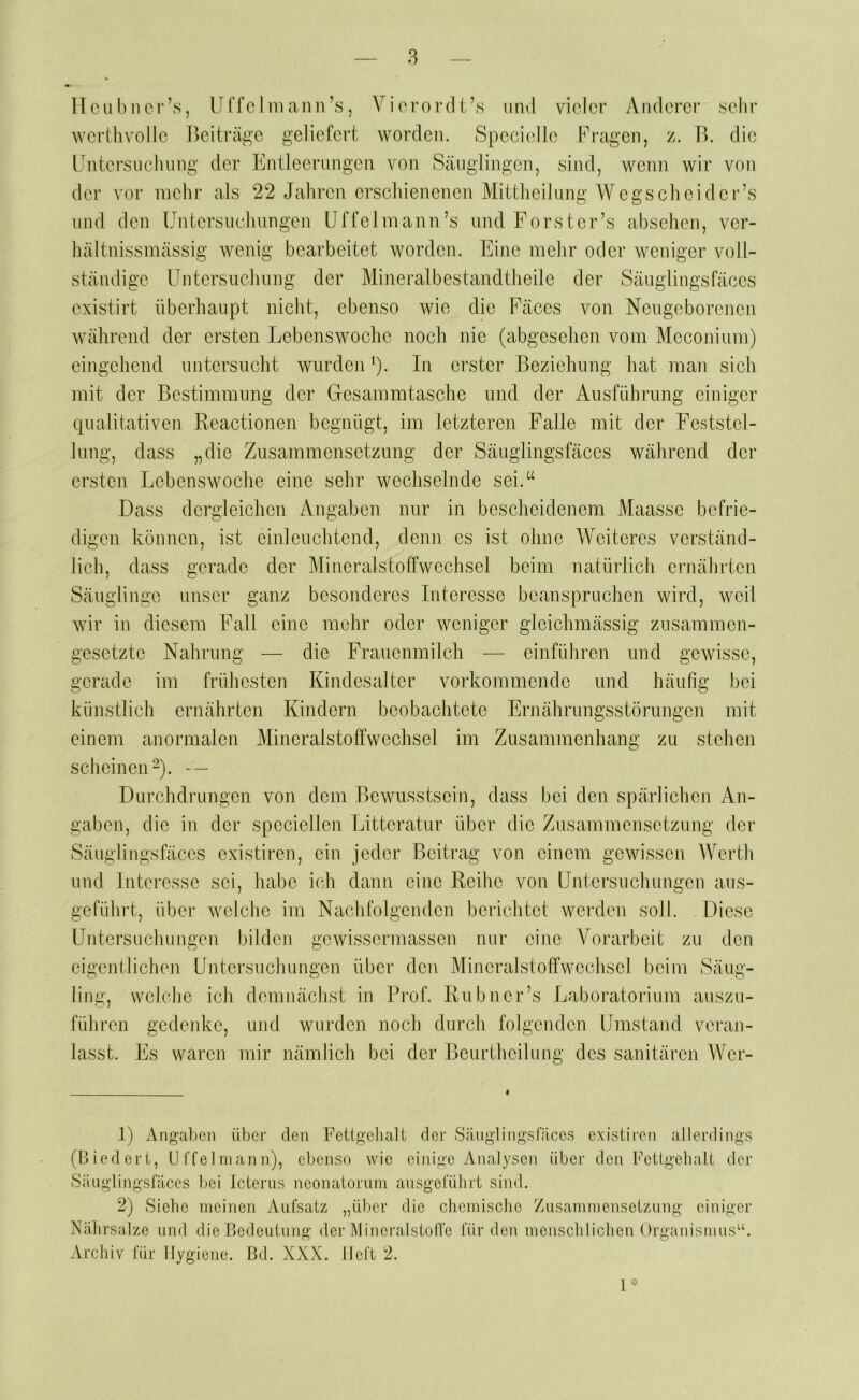 llcul)iior’s, Uffcl 111 aiin’s, ViororcU’s und vieler Anderer sehr werthvolle l^eiträge geliefert worden. Specielle Fragen, z. J^. die IJntersiielinng der Entleermigeii von Säuglingen, sind, wenn wir von der vor mehr als 22 Jahren erscliienenen Mittlieilung Wegs cli ei der’s und den Untersneliungen IJffelmann’s und Forster’s absehen, ver- hältnissmässig wenig bearbeitet worden. Eine mehr oder weniger voll- ständige Untersuchuiig der Mineralbestandtheile der Säuglingsfäces existirt überhaupt nicht, ebenso wie die Fäces von Neugeborenen während der ersten Lebenswoche noch nie (abgesehen vom Meconium) eingehend nntersneht wurden ^). In erster Beziehung hat man sich mit der Bestimmung der Gesammtasche und der Aiisführnng einiger qualitativen Reactionen begnügt, im letzteren Falle mit der Feststel- lung, dass „die Zusammensetzung der Säuglingsfäces während der ersten Lebenswoche eine sehr wechselnde sei.“ Dass dergleichen Angaben nur in bescheidenem Maasse befrie- digen können, ist einleuchtend, denn es ist ohne Weiteres verständ- lich, dass gerade der Mineralstotfwechsel beim natürlich ernälirtcn Säuglinge unser ganz besonderes Interesse beanspruchen wird, weil wir in diesem Fall eine mehr oder weniger gleichmässig zusammen- gesetzte Nahrung — die Frauenmilch — einführen und gewisse, gerade im frühesten Kindesalter vorkommende und häufig bei künstlich ernährten Kindern beobachtete Ernährungsstörungen mit einem anormalen Mineralstoffwechsel im Zusammenhang zu stehen scheinen-). - — Durchdrungen von dem Bewusstsein, dass bei den spärlichen An- gaben, die in der speciellen Litteratur über die Zusammensetzung der Säuglingsfäces existiren, ein jeder Beitrag von einem gewissen Werth und Interesse sei, habe i(?h dann eine Reihe von Untersuchungen aus- geführt, über weiche im Nachfolgenden berichtet werden soll. Diese Untersuchungen bilden gewissermassen nur eine Vorarbeit zu den eigentlichen Untersuchungen über den Mineralstoffwechsel beim Säug- ling, welche ich demnächst in Rief. Ru bn er’s Laboratorium auszu- führen gedenke, und wurden noch durch folgenden Umstand veran- lasst. Es waren mir nämlich bei der Beurtheilung des sanitären Wer- 1) Angaben über den Fettgelialt der Säuglingslaces existiren allerdings (Biedert, U l'feIniann), ebenso wie einige Analysen über den Fetlgehalt der Säuglingsfäces bei Icterus neonatorum ausgeluhrt sind. 2) Siehe meinen Aufsatz „über die chemische Zusammensetzung einiger Al Nälirsalze und die Bedeutung der Mineralstolfe für den menschlichen Orgunismus Archiv für Hygiene. Bd. XXX. Heft 2. 1 -