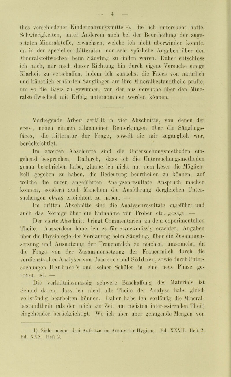 Ihes vorsdruMlenoi' Kindonuilii’ungsniiUeMj, die ich iintcrsuehi halte, 8(diwicrigkciloii, imtor x\iidcrem aiudi bei der Bcurthcilimg der ziige- setzteii MineralstofTe, erwachsen, weiche icli niclit überwinden konnte, da in der spccielJen Litteratui' mir sehr spärliche Angaben über den MincralstolTweclisel beim Säugling zu hnden waren. Dalier entschloss ich mich, mir nach dieser Richtung hin durch eigene Versuche einige Klarheit zu verschaffen, indem ich zunächst die Fäces von natürlich und künstlich ernährten Säuglingen auf ihre Mineralbestandtheilc prüfte, um so die Basis zu gewinnen, von der aus Versuche über den Mine- raistoffwechsel mit Erfolg unternommen werden können. Vorliegende Arbeit zerfällt in vier Abschnitte, von denen der erste, neben einigen allgemeinen Bemerkungen über die Säiiglings- fäces, die Litteratur der Frage, soweit sie mir zugänglich war, berücksichtigt. Im zweiten Abschnitte sind die Untersuchungsmethoden ein- gehend besprochen. Dadurch, dass ich die üntcrsuchungsmethoden genau beschrieben habe, glaube ich nicht nur dem Leser die Ifföglich- keit gegeben zu haben, die Bedeutung bcurtheilen zu können, auf weiche die unten angeführten Analysenresultate Anspiaich machen können, sondern auch Manchem die Ausführung dergleichen Unter- suchungen etwas erleichtert zu haben. — Im dritten Abschnitte sind die Analysenresultate angeführt und auch das Nöthige über die Entnahme von Proben etc. gesagt. — Der vierte Abschnitt bringt Commentarien zu dem experimentellen Theile. Ausserdem habe ich cs für zweckmässig erachtet, Angaben über die Physiologie der Verdauung beim Säugling, über die Zusammen- setzung und Ausnutzung der Frauenmilch zu machen, umsomchi-, da die Frage von der Zusammensetzung der Frauenmilch durch die verdienstvollen Analysen von Camerer und Söldner, sowie durch Unter- suchungen llcubiici‘’s und seiner Schüler in eine neue Phase ge- treten ist. — Die verhältnissmässig schwere Beschaffung des ^laterials ist Schuld daren, dass ich nicht alle ddieilc der Analyse hal)0 gleich vollständig bearbeiten können. Daher habe ich vorläulig die IMineral- beslandtheile (als den mich zur Zeit am meisten interessirenden ddieil) eingehender berücksichtigt. AVo ich aber über genügende Mengen von 1) Siclic meine drei Aufsälze ini Archiv für Hygiene. l>d. XXVll. Ilelt 2. ßd. XXX. Ilefl '■1.