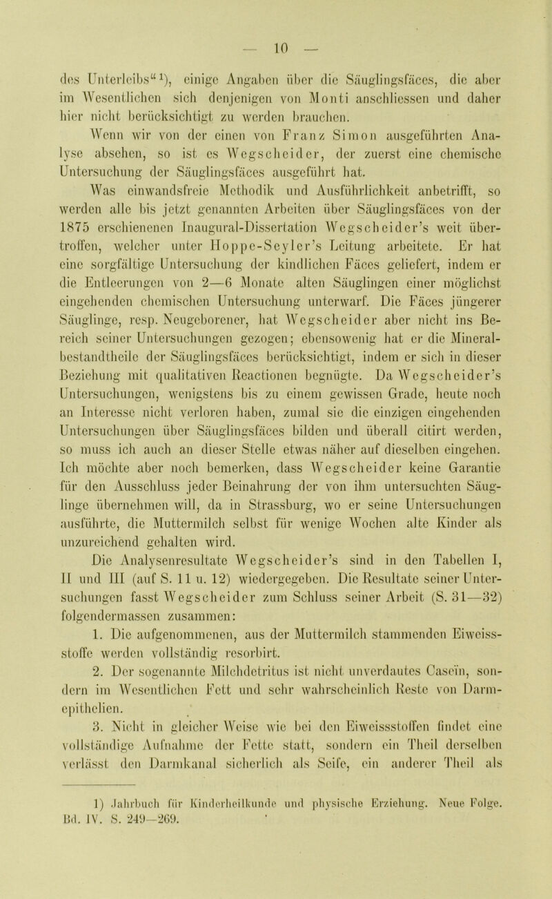 dos Unterleibs“ 1), einige Angaben über die Säuglingsfäces, die aber im Wesentliclien sich denjenigen von Monti anschliessen und daher liier niclit berücksichtigt zu werden brauchen. Wenn wir von der einen von Franz Simon ausgeführten Ana- lyse absehen, so ist es Wegscheider, der zuerst eine chemisciie Untersuchung der Sänglingsfäces ausgeführt hat. Was einwandsfreie Methodik und Ausführlichkeit anbetrifft, so werden alle bis jetzt genannten Arbeiten über Säuglingsfäces von der 1875 erschienenen Inaugural-Dissertation Wegscheider’s weit über- troffen, welcher unter Hoppe-Seyler’s Leitung arbeitete. Er hat eine sorgfältige Untersuchung der kindlichen Fäces geliefert, indem er die Entleerungen von 2—6 Monate alten Säuglingen einer möglichst eingehenden chemischen Untersuchung unterwarf. Die Fäces jüngerer Säuglinge, resp. Neugeborener, hat Wegscheider aber nicht ins Be- reich seiner Untersuchungen gezogen; ebensowenig hat ei‘ die Mineral- bestandtheile der Säuglingsfäces berücksichtigt, indem er sicli in dieser Beziehung mit qualitativen Reactionen begnügte. Da Wegscheider’s Untersuchungen, wenigstens bis zu einem gewissen Grade, heute noch an Interesse nicht verloren haben, zumal sie die einzigen eingehenden Untersuchungen über Säuglingsfäces bilden und überall citirt werden, so muss ich auch an dieser Stelle etwas näher auf dieselben eingehen. Ich möchte aber noch bemerken, dass Wegscheider keine Garantie für den Ausschluss jeder Beinahrung der von ihm untersucliten Säug- linge übernehmen will, da in Strassburg, wo er seine Untersuchungen ausführte, die Muttermilch selbst für wenige Wochen alte Kinder als unzureichend gehalten wird. Die Analysenresultate Wegscheider’s sind in den Tabellen I, II und III (auf S. II u. 12) wiedergegeben. Die Resultate seiner Unter- suchungen fasst Wegscheider zum Schluss seiner Arbeit (S. 31—32) foJgendermassen zusammen; 1. Die aufgenommenen, aus der Muttermilcli stammenden Eiweiss- stoffe wei’den vollständig resoiUirt. 2. Der sogenannte Milchdetritus ist nicht unverdautes Casein, son- dern im Wesentlichen Fett und sehr wahrscheinlich Reste von Darm- epithelien. 3. Nicht in gleicher Weise wie bei den Eiweissstolfen findet eine vollständige Aufnahme der Fette statt, sondern ein Theil derselben verlässt den Darmkanal sicherlich als Seife, ein anderer Theil als 1) .lahrbuch für Kinderheilkunde und pliysische Erziehung. Bd. IV. 8. 24Ü—2G9. Neue Folge. o