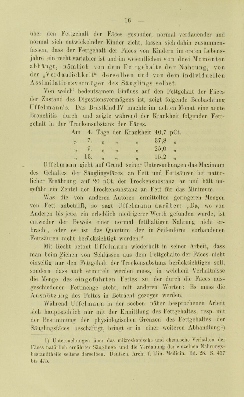 iibor (len FcügclKilt der Käees gesunder, normal vei’daucnder und normal sich entwickelnder Kindoi’ zieht, lassen sich daliin zusammen- fassen, dass der Fettgehalt der Fäces von Kindern im ersten Lebens- jahre ein recht variabler ist und im wesentlichen von drei Momenten abhängt, nämlich von dem Fettgehalte der Nahrung, von der „Verdaiiliclikeit“ derselben und von dem individuellen Assimilationsvermögen des Säuglings selbst. Von welch’ bedeutsamem EinÜuss auf den Fettgehalt dei’ Fäces der Zustand des Digestionsvermögens ist, zeigt folgende Beobachtung Uf fei mann’s. Das Brustkind IV machte im achten Monat eine acute Bronchitis dui’ch und zeigte während der Krankheit folgenden Fett- gehalt in der Trockensubstanz der Fäces. iVm 4. Tage der Krankheit 40,7 pCt. n 11 77 77 37,8 „ 77 77 77 77 25,0 „ 77 77 77 77 15,2 „ üffelmann giebt auf Grund seiner Untersuchungen das Maximum des Gehaltes der Säuglingsfäces an Fett und Fettsäuren bei natür- licher Ernährung auf 20 pCt. der Trockensubstanz an und hält un- gefähr ein Zentel der Trockensubstanz an Fett für das Minimum. Was die von anderen Autoren ermittelten geringeren Mengen von Fett anbetrifft, so sagt üffelmann darüber: „Da, wo von Anderen bis jetzt ein erheblich niedrigerer AVerth gefunden wurde, ist entweder der Beweis einer normal fetthaltigen Nahrung nicht er- bracht, oder es ist das Quant um der in Seifen form vorhandenen Fettsäuren nicht berücksichtigt worden.“ Mit Recht betont üffelmann wiederholt in seiner Arbeit, dass man beim Ziehen von Schlüssen aus dem Fettgehalte der Fäces nicht einseitig nur den Fettgehalt der Trex^kensubstanz berücksichtigen soll, sondern dass auch ermittelt werden muss, in welchem Verhältnisse die Menge des eingeführten Fettes zu der durch die Fäces aus- geschiedenen Fettmenge steht, mit anderen AVorten: Es muss die Ausnützung des Fettes in Betracht gezogen werden. AVährend üffelmann in der soeben näher besprochenen Arbeit sich hauptsächlich nur mit der Ermittlung dc^s Fettgehaltes, resp. mit der llestimmung der physiologischen Grenzen des Fettgehall es der Säuglingsfäces beschäftigt, bringt er in einer weiteren AbhandlungQ 1) Ünicrsuclumgon über lYices nalürlicli ernährior Säug bcsiaiultheilo scilens derselben, bis 475. das luikroskopisclie und clieinisclie Verhalieii der linge und die Verdauung der einzelnen Nalirungs- Deuisch. Arch. f. klin. Medicin. Bd. 28. S. 4Ö7