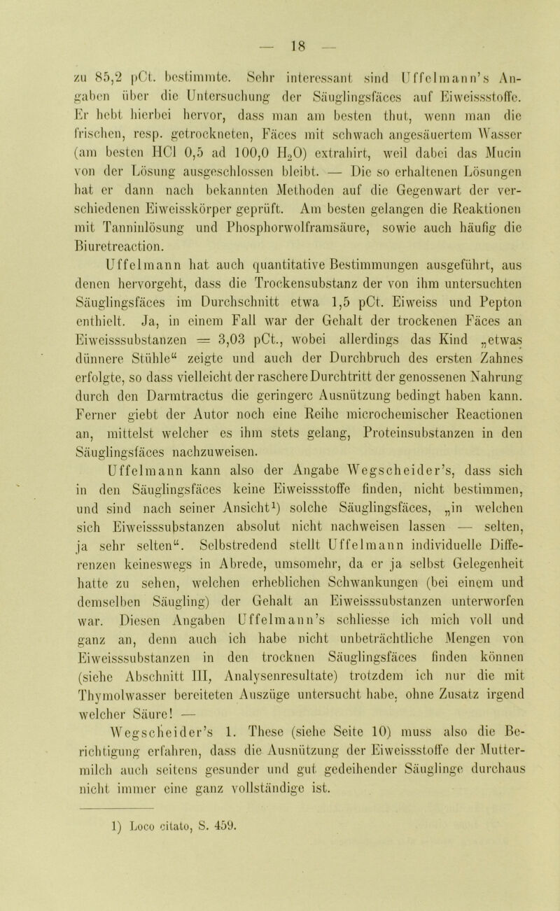 zu 85,2 |)0t. bestimmte. Sehr interessant sind IJffelmann’s An- gaben über die Untersuchung der Säuglingsfäces auf Eiwcissstoffc. ]h’ hebt hierbei liervor, dass man am besten thut, wenn man die fi’isclien, resp. getrockneten, Fäces mit sclivvach angesäuertem AVasser (am besten HCl 0,5 ad 100,0 hUO) extrahirt, weil dabei das Mucin von der Lösung ausgeschlossen bleibt. — Die so erhaltenen Lösungen hat er dann nach bekannten Methoden auf die Gegenwart der ver- schiedenen Eiweisskörper geprüft. Am besten gelangen die Reaktionen mit Tanninlösung und Phosphorwolframsäure, sowie auch häufig die Biuretreaction. Uffelmann hat auch quantitative Bestimmungen ausgeführt, aus denen hervorgeht, dass die Trockensubstanz der von ihm untersuchten Säuglingsfäces im Durchschnitt etwa 1,5 pCt. Eiweiss und Pepton enthielt. Ja, in einem Fall war der Gehalt der trockenen Fäces an Eiweisssubstanzen = 3,03 pCt., wobei allerdings das Kind „etwas dünnere Stühle“ zeigte und auch der Durchbruch des ersten Zahnes erfolgte, so dass vielleicht der raschere Durchtritt der genossenen Nahrung durch den Danntractus die geringere Ausnützung bedingt haben kann. Ferner giebt der Autor noch eine Reihe microchemischer Reactionen an, mittelst welcher es ihm stets gelang, Proteinsubstanzen in den Säuglingsfäces nachzuweisen. Uffelmann kann also der Angabe AA^egscheider’s, dass sich in den Säuglingsfäces keine Eiweissstoffe finden, nicht bestimmen, und sind nach seiner Ansichtsolche Säuglingsfäces, „in welchen sich Eiweisssubstanzen absolut nicht nach weisen lassen — selten, ja sehr selten“. Selbstredend stellt Uffelmann individuelle Diffe- renzen keineswegs in Abrede, umsomehr, da er ja selbst Gelegenheit hatte zu sehen, welchen erheblichen Schwankungen (bei einem und demselben Säugling) der Gehalt an Eiweisssubstanzen unterworfen war. Diesen Angaben Uffelmann’s schliesse ich mich voll und ganz an, denn auch ich habe nicht unbeti‘ächtliche Mengen von Eiweisssubstanzen in den trocknen Säuglingsfäces finden können (siehe Abschnitt 111, Analysenresultate) trotzdem ich nur die mit Thymolwasser bereiteten Auszüge untersucht habe, ohne Zusatz irgend welcher Säure! — AVegscheider’s 1. These (siehe Seite 10) muss also die Be- riclitigung erfahren, dass die Ausnützung der Eiweissstoffe der Mutter- milch auch seitens gesunder und gut gedeihender Säuglinge durchaus nicht immer eine ganz vollständige ist.