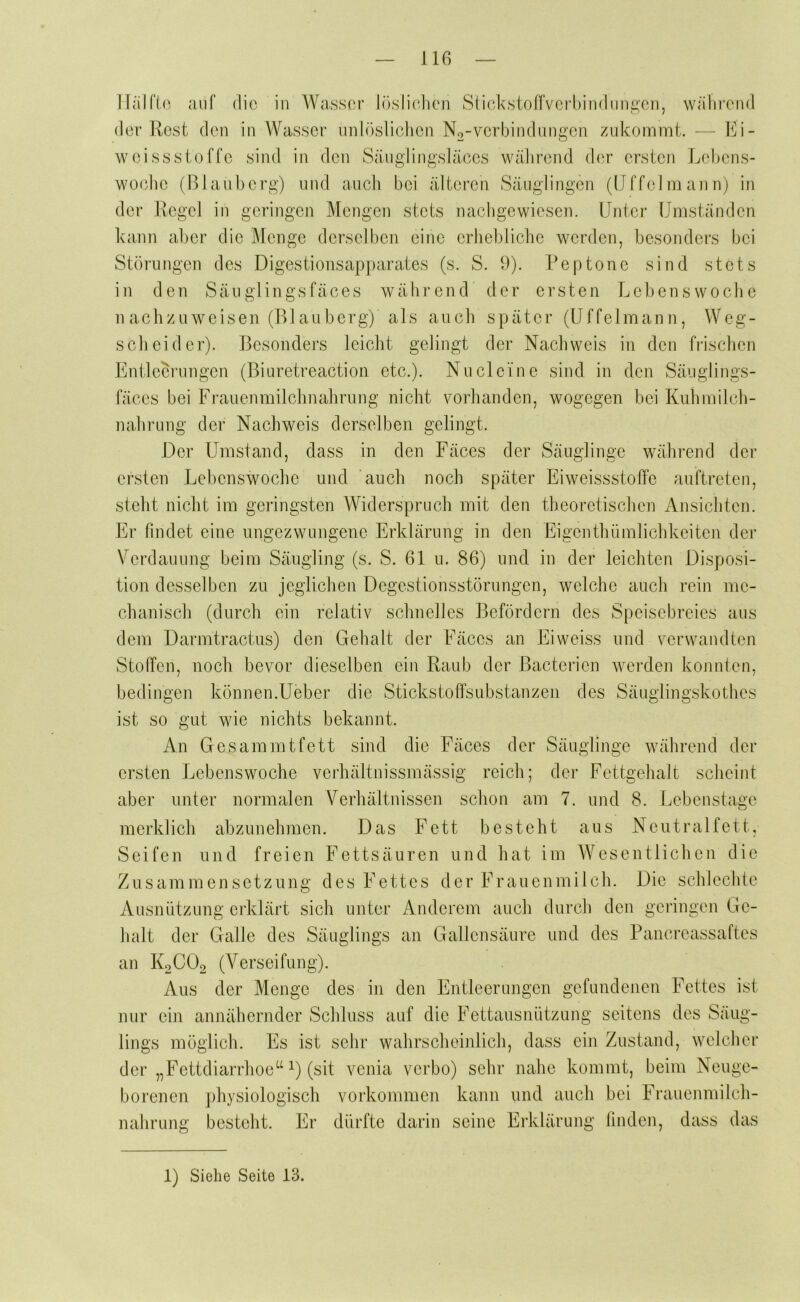 llalfio. auf die in Wasser löslicdien StickstoflVerhindiiri^en, während der Rest den in Wasser imlösliclien No-verbindnngen ziikommt. — Ei- weissstoffe sind in den Säiiglingsläßes während der ersten Lehens- woche (Blauberg) und aucli bei älteren Säuglingen (IJffelniannj in der Regel in geringen Mengen stets nachgewiesen. Unter Umständen kann aber die Menge derselben eine erhebliche werden, besonders bei Störungen des Digestionsapparates (s. S. 9). Peptone sind stets in den Säuglingsfäces während der ersten Lebenswoche n achzuweisen (Blauberg) als auch später (Uffelmann, Weg- scheider). Besonders leicht gelingt der Nachweis in den frischen EnÜecrungen (Biuretreaction etc.). Nu deine sind in den Säuglings- fäces bei Frauenmilcbnabrung nicht vorhanden, wogegen bei Kuhmilch- nahrung der Nachweis derselben gelingt. Der Umstand, dass in den Fäces der Säuglinge während der ersten Lebenswoche und auch noch später EiweissstolTe auftreten, steht nicht im geringsten Widerspruch mit den theoretischen Ansichten. Er findet eine ungezwungene Erklärung in den Eigenthümlichkeiten der Verdauung beim Säugling (s. S. 61 u. 86) und in der leichten Disposi- tion desselben zu jeglichen Degestionsstörungen, welche auch rein me- chanisch (durch ein relativ schnelles Befördern des Speisebreies aus dem Darmtractus) den Gehalt der Fäces an Eiweiss und verwandten Stoffen, noch bevor dieselben ein Raub der Bacterien werden konnten, bedingen können.Ueber die Stickstoffsubstanzen des Säuglingskothes ist so gut wie nichts bekannt. An Gesammtfett sind die Fäces der Säuglinge während der ersten Lebenswoche verhältnissmässig reich; der Fettgehalt scheint aber unter normalen Verhältnissen schon am 7. und 8. Lebenstage merklicli abzunehmen. Das Fett besteht aus Neutralfett, Seifen und freien Fettsäuren und hat im Wesentlichen die Zusammensetzung des Fettes der Frauenmilch. Die schlechte Ausnützung erklärt sich unter Anderem auch durch den geringen Ge- halt der Galle des Säuglings an Gallensäure und des Pancreassaftes an K2CO2 (Verseifung). Aus der Menge des in den Entleerungen gefundenen Fettes ist nur ein annähernder Schluss auf die Fettausnützung seitens des Säug- lings möglich. Es ist sehr wahrscheiidich, dass ein Zustand, welcher der „Fettdiarrhoe“ ^) (sit venia verbo) sehr nahe kommt, beim Neuge- borenen physiologisch Vorkommen kann und auch bei Frauenmilch- nahrung besteht. Er dürfte darin seine Erklärung linden, dass das 1) Siehe Seite 13.