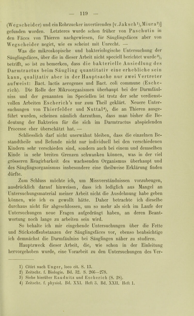 (Wcgschcidcr) und ein Rohrzucker inverlirendefs [v. J aksch^),M i tira“)] gefunden worden. Letzteres wurde schon früher von Paschutin in den Fäces von Thieren nachgewiesen, für Säuglingsfäces aber von Wegscheider negirt, wie es scheint mit Unrecht. — Was die mikroskopisclic und bakteriologische Untersuchung der Säugiingsfäces, über die in dieser Arbeit nicht specieli berichtet wurde^), betrifft, so ist zu bemerken, dass die bakterieile Ansiedlung des Darmtraetns beim Säugling quantitativ eine erhebliche sein kann, qualitativ aber in der Hauptsache nur zwei Vertreter auf weist: Bact. lactis aerogenes und Bact. coli commune (Esche- rich). Die Rolle der Mikroorganismen überhaupt bei der Darmfäul- niss und der genannten im Speciellen ist trotz der sehr verdienst- vollen Arbeiten Escherich’s nur zum Theil geklärt. Neuere Unter- suchimgen von Thierfelder und NuttaD), die an Thieren ausge- führt wurden, scheinen nämlich darzuthnn, dass man bisher die Be- deutung der Bakterien für die sich im Darmtraetns abspielenden Processe eher überschätzt hat. — Schliesslich darf nicht unerwähnt bleiben, dass die einzelnen Be- standtheile und Befunde nicht nur individuell bei den verschiedenen Kindern sehr verschieden sind, sondern auch bei einem und demselben Kinde in sehr breiten Grenzen schwanken können, was in der viel grösseren Reagirbarkeit des wachsenden Organismus überhaupt und des Säuglingsorganismus insbesondere eine theilweise Erklärung finden dürfte. Zum Schluss möchte ich, um Missverständnissen vorzubeugen, ausdrücklich darauf hin weisen, dass ich lediglich aus Mangel an Untersuchungsmaterial meiner Arbeit nicht die Ausdehnung habe geben können, wie ich es gewollt hätte. Daher betrachte ich dieselbe durchaus nicht für abgeschlossen, um so mehr als sich im Laufe der Untersuchungen neue Fragen aufgedrängt haben, an deren Beant- wortung noch lange zu arbeiten sein wird. So behalte ich mir eingehende Untersuchungen über die Fette und Stickstoffsubstanzen der Säuglingsfäces vor, ebenso beabsichtige ich demnächst die Darmfäulniss bei Säuglingen näher zu studiren. Hauptzweck dieser Arbeit, die, wie schon in der Einleitung hervorgehoben wurde, eine Vorarbeit zu den Untersuchungen des Ver- 1) Citirt nach Unger, loco cit. S. 13. 2) Zeitschr. f. Biologie. Bd. 32. S. 266-278. 3) Siehe hierüber Raudnitz und Es eher ich (S. 28). 4) Zeitschr. f. physiol. Bd. XXI. Heft 3. Bd. XXII. Heft 1.