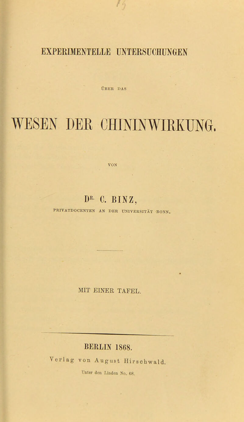 EXPERIMENTELLE UNTERSUCHUNGEN ÜBER DAS WESEN DEE CHININWIEKUNG. VON D“ C. BINZ, PRIVATDOCEKTEN AN DER UNIVERSITÄT BONN. MIT EINER TAFEL. BERLIN 1868. Verlag von August Ilirschwald. Untor den Linden No. 08.