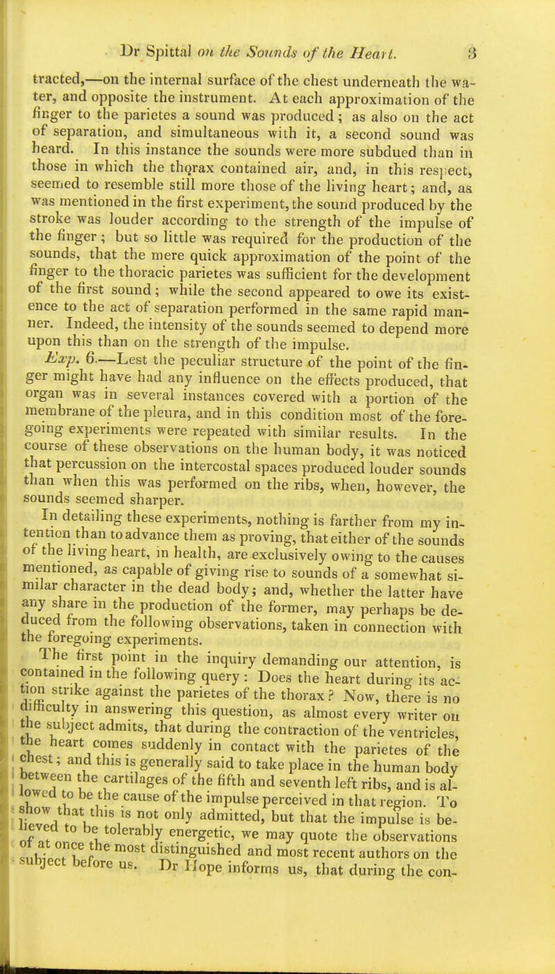 tracted,—on the internal surface of the chest underneath tlie wa- ter, and opposite the instrument. At each approximation of the finger to the parietes a sound was produced; as also on the act of separation, and simultaneous with it, a second sound was heard. In this instance the sounds were more subdued than in those in which the thorax contained air, and, in this res];ect, seemed to resemble still more those of the hving heart; and, as was mentioned in the first experiment, the sound produced by the stroke was louder according to the strength of the impulse of the finger; but so little was required for the production of the sounds, that the mere quick approximation of the point of the finger to the thoracic parietes was sufficient for the development of the first sound; while the second appeared to owe its exist- ence to the act of separation performed in the same rapid man- ner. Indeed, the intensity of the sounds seemed to depend more upon this than on the strength of the impulse. Exp. 6.—Lest the peculiar structure of the point of the fin- ger might have had any influence on the effects produced, that organ was in several instances covered with a portion of the membrane of the pleura, and in this condition most of the fore- going experiments were repeated with similar results. In the course of these observations on the human body, it was noticed that percussion on the intercostal spaces produced louder sounds than when this was performed on the ribs, when, however, the sounds seemed sharper. In detailing these experiments, nothing is farther from my in- tention than to advance them as proving, that either of the sounds ot the living heart, in health, are exclusively owing to the causes mentioned, as capable of giving rise to sounds of a somewhat si- milar character in the dead body; and, whether the latter have any share m the production of the former, may perhaps be de- duced from the following observations, taken in connection with the foregoing experiments. The first point in the inquiry demanding our attention, is contained m the following query : Does the heart during its ac- tion strike against the parietes of the thorax ? Now, there is no diHicu ty m answering this question, as almost every writer on the .sul;ject admits, that during the contraction of the ventricles, the heart comes suddenly in contact with the parietes of the < Chest; and this is generally said to take place in the human body between the cartilages of the fifth and seventh left ribs, and is al- lowed to be the cause of the impulse perceived in that region. To ltv!l rV admitted, but that the impulse is be- I nf ZVr! ^^y energetic, we may quote the observations ^nlfr . 5f p '^ distinguished and most recent authors on the ^ subject before us. Dr Hope informs us, that during the con-