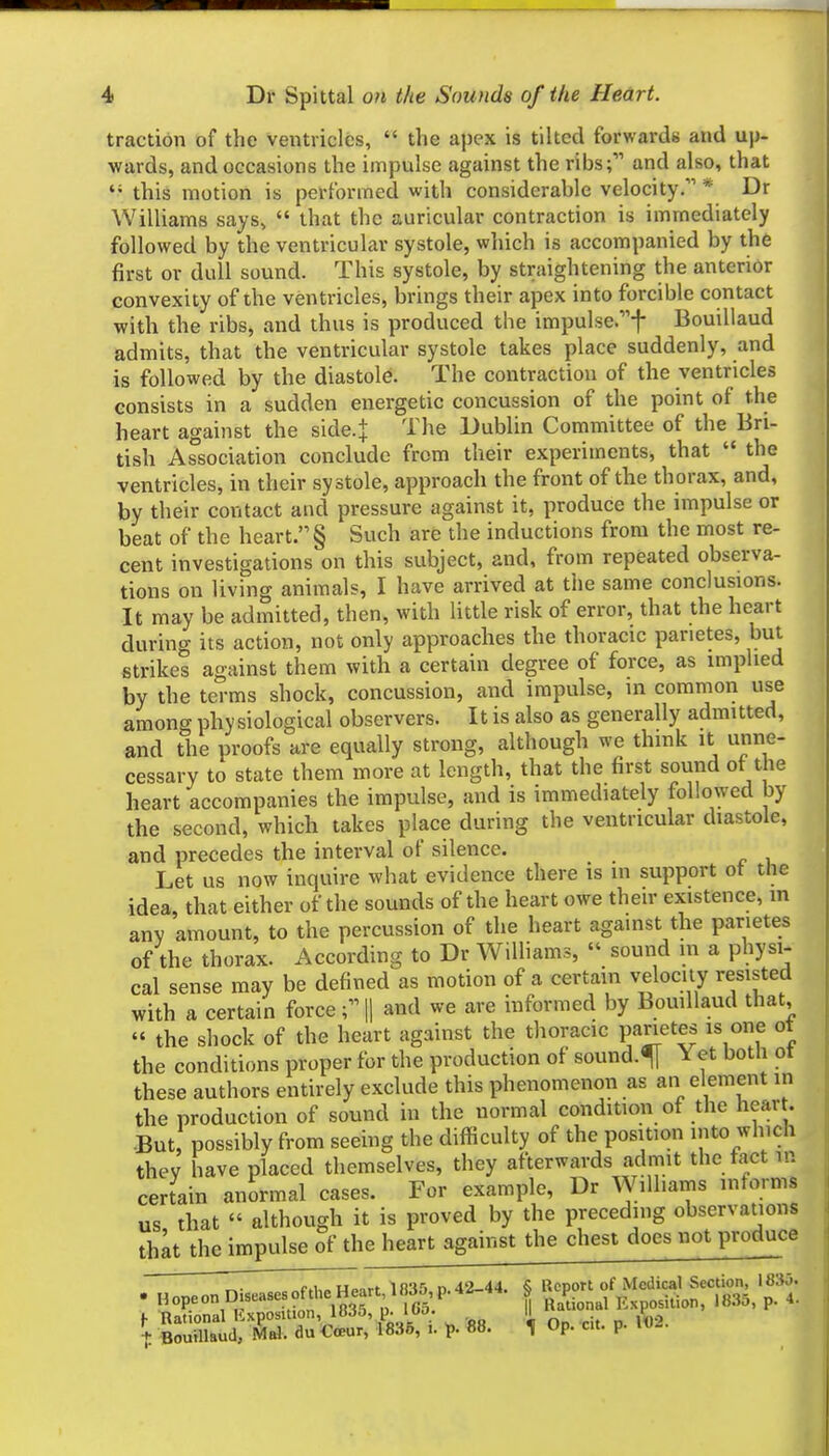 traction of the ventricles, '< the apex is tilted forwards and up- wards, and occasions the impulse against the ribs; and also, that this motion is performed with considerable velocity. * Dr Williams says,  that the auricular contraction is immediately followed by the ventricular systole, which is accompanied by the first or dull sound. This systole, by straightening the anterior convexity of the ventricles, brings their apex into forcible contact with the ribs, and thus is produced the impulse.-}- Bouillaud admits, that the ventricular systole takes place suddenly, and is followed by the diastole. The contraction of the ventricles consists in a sudden energetic concussion of the point of the heart against the side-j The Dublin Committee of the Bri- tish Association conclude from their experiments, that  the ventricles, in their systole, approach the front of the thorax, and, by their contact and pressure against it, produce the impulse or beat of the heart. § Such are the inductions from the most re- cent investigations on this subject, and, from repeated observa- tions on living animals, I have arrived at the same conclusions. It may be admitted, then, with little risk of error, that the heart during its action, not only approaches the thoracic parietes, but strikes against them with a certain degree of force, as implied by the terms shock, concussion, and impulse, in common use among physiological observers. It is also as generally admitted, and the proofs are equally strong, although we think it unne- cessary to state them more at length, that the first sound ot the heart accompanies the impulse, and is immediately followed by the second, which takes place during the ventricular diastole, and precedes the interval of silence. Let us now inquire what evidence there is in support ot the idea, that either of the sounds of the heart owe their existence, in anv amount, to the percussion of the heart against the parietes of the thorax. According to Dr Williams,  sound m a physi- cal sense may be defined as motion of a certain velocity resisted with a certain forceH and we are informed by Bouillaud that, « the shock of the heart against the thoracic parietes is one ot the conditions proper for the production of sound.f Yet both ot these authors entirely exclude this phenomenon as an element in the production of sound in the normal condition of the hear . -But, possibly from seeing the difficulty of the position into which they have placed themselves, they afterwards admit the fact in certain an^rmal cases. For example, Dr Williams informs us that « although it is proved by the preceding observations thlt the impulse of the heart against the chest docs not produce r^- =«M,pHpirt 1835, D. 42-44. § Report of Medical Section, 1835. . opeon Disease ofthe Heart 18^^^^^^ | P.^^^^ Exposition, 18.35, p. 4. ^ Rational Kxposition, 18.}a, . \. Bouillaud, MbI. du Coeur, 1835, i. )p. «8. ^ Op. c.t. p. iv^.