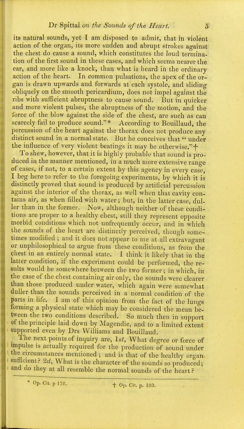 its natural sounds, yet I am disposed to admit, that in violent action of the organ, its more sudden and abrupt strokes against the chest do cause a sound, which constitutes the loud termina- tion of the first sound in these cases, and which seems nearer the car, and more like a knock, than what is heard in the ordinary action of the heart. In common pulsations, the apex of the or- gan is drawn upwards and forwards at each systole, and sliding obliquely on the smooth pericardium, does not impel against the ribs with sufficient abruptness to cause sound. But in quicker and more violent pulses, the abruptness of the motion, and the force of the blow against the side of the chest, are such as can scarcely fail to produce sound.* According to Bouillaud, the percussion of the heart against the thorax does not produce any distinct sound in a normal state. But he conceives that  under the influence of very violent beatings it may be otherwise.-f- To shew, however, that it is highly probable that sound is pro- duced in the manner mentioned, in a much more extensive range of cases, if not, to a certain extent by this agency in every case, I beg here to refer to the foregoing experiments, by which it is distinctly proved that sound is produced by artificial percussion against the interior of the thorax, as well when that cavity con- tains air, as when filled with water; but, in the latter case, dul- ler than in the former. Now, although neither of these condi- tions are proper to a healthy chest, still they represent opposite morbid conditions which not unfrequently occur, and in which the sounds of the heart are distinctly perceived, though some- times modified ; and it does not appear to me at all extravagant or unphilosophical to argue from these conditions, as from the chest in an entirely normal state. I think it likely that in the latter condition, if the experiment could be performed, the re- sults would be somewhere between the two former; in which, in the case of the chest containing air only, the sounds were clearer than th ose produced under water, which again were somewhat duller than the sounds perceived in a normal condition of the parts in life. I am of this opinion from the fact of the lungs forming a physical state which may be considered the mean be- tween the two conditions described. So much then in support ' of the principle laid down by Magendie, and to a limited extent i supported even by Drs Williams and Bouillaud. ^ The next points of inquiry are, \st, What degree or force of 1 impulse is actually required for the production of sound under I the circumstances mentioned ; and is that of the healthy organ ! sufiicient? 2c/, What is the character of the sounds so produced; i and do they at all resemble the normal sounds of the heart ?