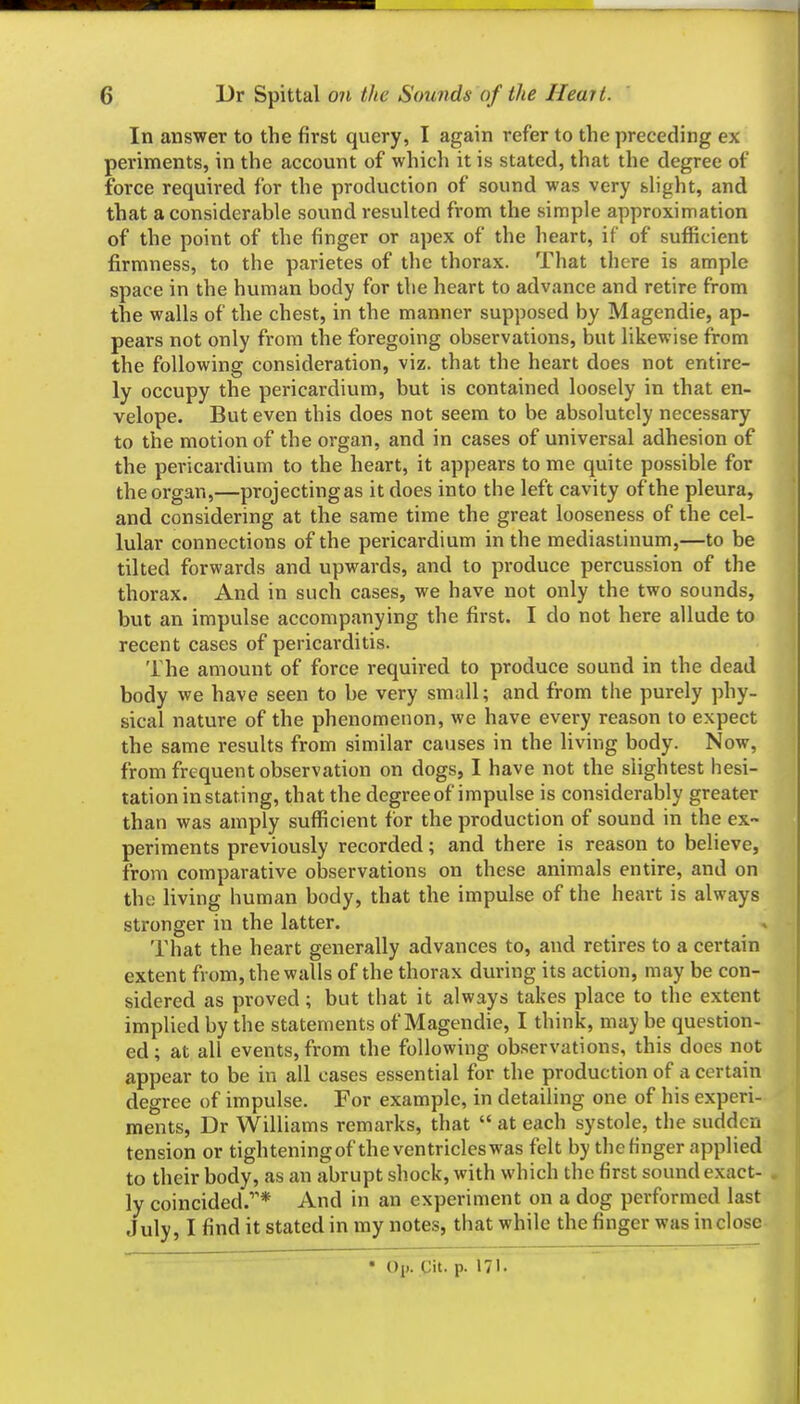 In answer to the first query, I again refer to the preceding ex periments, in the account of which it is stated, that the degree of force required for the production of sound was very slight, and that a considerable sound resulted from the simple approximation of the point of the finger or apex of the heart, if of sufficient firmness, to the parietes of the thorax. That there is ample space in the human body for the heart to advance and retire from the walls of the chest, in the manner supposed by Magendie, ap- pears not only from the foregoing observations, but likewise from the following consideration, viz. that the heart does not entire- ly occupy the pericardium, but is contained loosely in that en- velope. But even this does not seem to be absolutely necessary to the motion of the organ, and in cases of universal adhesion of the pericardium to the heart, it appears to me quite possible for the organ,—projecting as it does into the left cavity of the pleura, and considering at the same time the great looseness of the cel- lular connections of the pericardium in the mediastinum,—to be tilted forwards and upwards, and to produce percussion of the thorax. And in such cases, we have not only the two sounds, but an impulse accompanying the first. I do not here allude to recent cases of pericarditis. The amount of force required to produce sound in the dead body we have seen to be very small; and from the purely phy- sical nature of the phenomenon, we have every reason to expect the same results from similar causes in the living body. Now, from frequent observation on dogs, I have not the slightest hesi- tation in stating, that the degree of impulse is considerably greater than was amply sufficient for the production of sound in the ex- periments previously recorded; and there is reason to believe, from comparative observations on these animals entire, and on the living human body, that the impulse of the heart is always stronger in the latter. That the heart generally advances to, and retires to a certain extent from, the walls of the thorax during its action, may be con- sidered as proved; but that it always takes place to the extent implied by the statements of Magendie, I think, may be question- ed ; at all events, from the following ob.servations, this does not appear to be in all cases essential for the production of a certain degree of impulse. For example, in detailing one of his experi- ments, Dr Williams remarks, that  at each systole, the sudden tension or tighteningof theventricleswas felt by the finger applied to their body, as an abrupt shock, with which the first sound exact- ly coincided.* And in an experiment on a dog performed last July, I find it stated in my notes, that while the finger was inclose