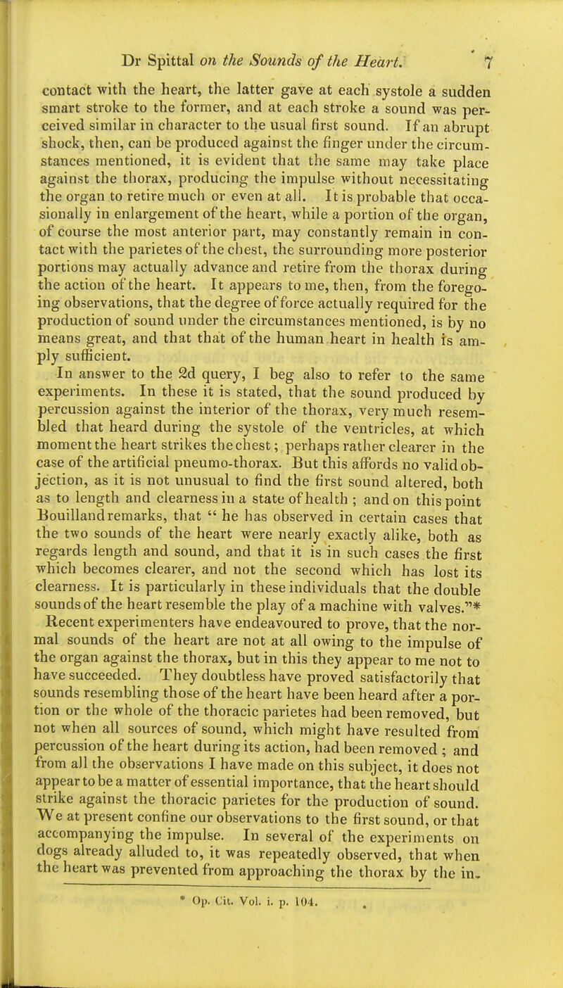 contact with the heart, the latter gave at each systole a sudden smart stroke to the former, and at each stroke a sound was per- ceived similar in character to the usual first sound. If an abrupt shock, then, can be produced against the finger under the circum- stances mentioned, it is evident that the same may take place against the thorax, producing the impulse without necessitating the organ to retire much or even at all. It is probable that occa- sionally in enlargement of the heart, while a portion of the organ, of course the most anterior part, may constantly remain in con- tact with the parietes of the chest, the surrounding more posterior portions may actually advance and retire from the thorax during the action of the heart. It appears to me, then, from the forego- ing observations, that the degree of force actually required for the production of sound under the circumstances mentioned, is by no means great, and that that of the human heart in health is am- ply sufficient. In answer to the 2d query, I beg also to refer to the same experiments. In these it is stated, that the sound produced by percussion against the interior of the thorax, very much resem- bled that heard during the systole of the ventricles, at which moment the heart strikes thechest; perhaps rather clearer in the case of the artificial pneumo-thorax. But this affords no valid ob- jection, as it is not unusual to find the first sound altered, both as to length and clearness in a state of health ; and on this point Bouillandremarks, that  he has observed in certain cases that the two sounds of the heart were nearly exactly alike, both as regards length and sound, and that it is in such cases the first which becomes clearer, and not the second which has lost its clearness. It is particularly in these individuals that the double sounds of the heart resemble the play of a machine with valves.* Recent experimenters have endeavoured to prove, that the nor- mal sounds of the heart are not at all owing to the impulse of the organ against the thorax, but in this they appear to me not to have succeeded. They doubtless have proved satisfactorily that sounds resembling those of the heart have been heard after a por- tion or the whole of the thoracic parietes had been removed, but not when all sources of sound, which might have resulted from percussion of the heart during its action, had been removed ; and from all the observations I have made on this subject, it does not appear to be a matter of essential importance, that the heart should strike against the thoracic parietes for the production of sound. We at present confine our observations to the first sound, or that accompanying the impulse. In several of the experiments on dogs already alluded to, it was repeatedly observed, that when the heart was prevented from approaching the thorax by the in.