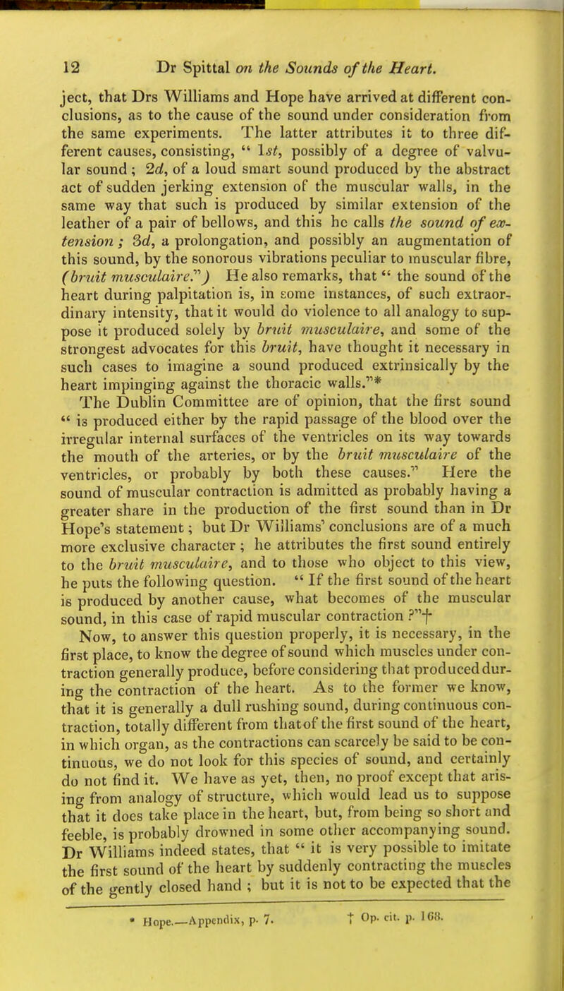 ject, that Drs Williams and Hope have arrived at different con- clusions, as to the cause of the sound under consideration from the same experiments. The latter attributes it to three dif- ferent causes, consisting,  1^^, possibly of a degree of valvu- lar sound ; 2d, of a loud smart sound produced by the abstract act of sudden jerking extension of the muscular walls, in the same way that such is produced by similar extension of the leather of a pair of bellows, and this he calls the sound of ex- tension ; Sd, a prolongation, and possibly an augmentation of this sound, by the sonorous vibrations peculiar to muscular fibre, (bruit musculaire''') He also remarks, that  the sound of the heart during palpitation is, in some instances, of such extraor- dinary intensity, that it would do violence to all analogy to sup- pose it produced solely by bruit musculaire, and some of the strongest advocates for this bruit, have thought it necessary in such cases to imagine a sound produced extrinsically by the heart impinging against the thoracic walls.* The Dublin Committee are of opinion, that the first sound  is produced either by the rapid passage of the blood over the irregular internal surfaces of the ventricles on its way towards the mouth of the arteries, or by the bruit musculaire of the ventricles, or probably by both these causes. Here the sound of muscular contraction is admitted as probably having a greater share in the production of the first sound than in Dr Hope's statement; but Dr Williams' conclusions are of a much more exclusive character; he attributes the first sound entirely to the bruit musculaire, and to those who object to this view, he puts the following question.  If the first sound of the heart is produced by another cause, what becomes of the muscular sound, in this case of rapid muscular contraction ?f Now, to answer this question properly, it is necessary, in the first place, to know the degree of sound which muscles under con- traction generally produce, before considering that produced dur- ing the contraction of the heart. As to the former we know, that it is generally a dull rushing sound, during continuous con- traction, totally different from thatof the first sound of the heart, in which organ, as the contractions can scarcely be said to be con- tinuous, we do not look for this species of sound, and certainly do not find it. We have as yet, then, no proof except that aris- ing from analogy of structure, which would lead us to suppose that it does take place in the heart, but, from being so short and feeble, is probably drowned in some other accompanying sound. Dr Williams indeed states, that  it is very possible to imitate the first sound of the heart by suddenly contracting the muscles of the gently closed hand ; but it is not to be expected that the • Hope,—Appendix, p. 7.