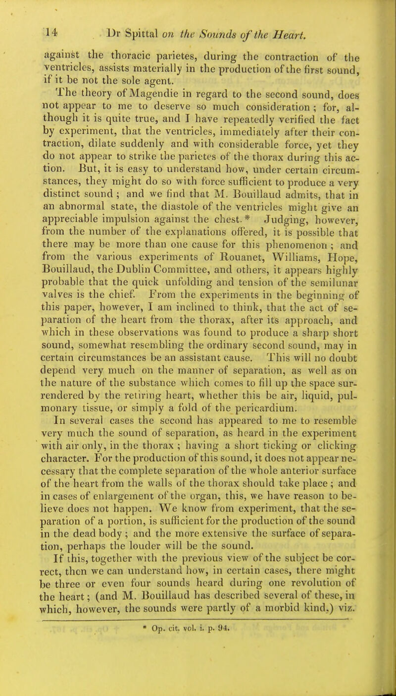 against the thoracic parietes, during the contraction of the ventricles, assists materially in the production of the first sound, if it be not the sole agent. The theory of Magendie in regard to the second sound, does not appear to me to deserve so much consideration ; for, al- though it is quite true, and I have repeatedly verified the fact by experiment, that the ventricles, immediately after their con- traction, dilate suddenly and with considerable force, yet they do not appear to strike the parietes of the thorax during this ac- tion. But, it is easy to understand how, under certain circum- stances, they might do so with force sufficient to produce a very distinct sound ; and we find that M. Bouillaud admits, that in an abnormal state, the diastole of the ventricles might give an appreciable impulsion against the chest.* Judging, however, from the number of the explanations offered, it is possible that there may be more than one cause for this phenomenon ; and from the various experiments of Rouanet, Williams, Hope, Bouillaud, the Dublin Committee, and others, it appears highly probable that the quick unfolding and tension of the semilunar valves is the chief From the experiments in the beginning of this paper, however, I am inclined to think, that the act of se- paration of the heart from the thorax, after its approach, and which in these observations was found to produce a sharp short sound, somewhat resembling the ordinary second sound, may in certain circumstances be an assistant cause. This will no doubt depend very much on the manner of separation, as well as on the nature of the substance which comes to fill up the space sur- rendered by the retiring heart, whether this be air, liquid, pul- monary tissue, or simply a fold of the pericardium. In several cases the second has appeared to me to resemble very much the sound of separation, as heard in the experiment with air only, in the thorax ; having a short ticking or clicking character. For the production of this sound, it does not appear ne- cessary that the complete separation of the whole anterior surface of the heart from the walls of the thorax should take place ; and in cases of enlargement of the organ, this, we have reason to be- lieve does not happen. We know from experiment, that the se- paration of a portion, is sufficient for the production of the sound in the dead body ; and the more extensive the surface of separa- tion, perhaps the louder will be the sound. If this, together with the previous view of the subject be cor- rect, then we can understand how, in certain cases, there might be three or even four sounds heard during one revolution of the heart; (and M. Bouillaud has described several of these, in which, however, the sounds were partly of a morbid kind.) viz. ■ Op. cit. vol. i. p. 94.