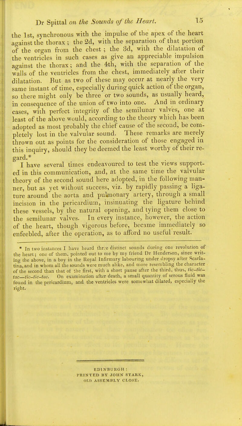 the 1st, synchronous with the impulse of the apex of the heart against the thorax ; the 2d, with the separation of that portion of the organ from the chest ; the 3d, with the dilatation of the ventricles in such cases as give an appreciable impulsion against the thorax; and the 4th, with the separation of the walls of the ventricles from the chest, immediately after their dilatation. But as two of these may occur at nearly the very same instant of time, especially during quick action of the organ, so there might only be three or two sounds, as usually heard, in consequence of the union of two into one. And m ordinary cases, with perfect integrity of the semilunar valves, one at least of the above would, according to the theory which has been adopted as most probably the chief cause of the second, be com- pletely lost in the valvular sound. These remarks are merely- thrown out as points for the consideration of those engaged in this inquiry, should they be deemed the least worthy of their re- gard.* I have several times endeavoured to test the views support- ed in this communication, and, at the same time the valvular theory of the second sound here adopted, in the following man- ner, but as yet without success, viz. by rapidly passing a liga- ture around the aorta and puknonary artery, through a small incision in the pericardium, insinuating the ligature behind these vessels, by the natural opening, and tying them close to the semilunar valves. In every instance, however, the action of the heart, though vigorous before, became immediately so enfeebled, after the operation, as to afford no useful result. • In two instances I have heard thr^e distinct sounds during one revolution of the heart; one of them, pointed out to me by my friend Dr Henderson, since writ- ing the above, in a boy in the Royal Infirmary labouring under dropsy alter Scarla- tina, and in whom all the sounds were much alike, and more resembling the character of the second than that of the first, with a short pause after the third, thus, Hc-iic- tac tlc-lic-tac. On examination after death, a small quantity of serous fluid was found in the pericardium, and the ventricles were somewhat dilated, especially the right. EDINBUKGH : I'llINTED BY JOHN STARK, or.n ASSEMHLY CLOSE.