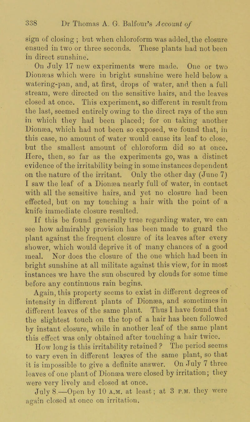 sign of closing ; but when chloroform was added, the closure ensued in two or three seconds. These plants had not been in direct sunshine. On July 17 new experiments were made. One or two Dionseas which were in bright sunshine were held below a watering-pan, and, at first, drops of water, and then a full stream, were directed on the sensitive hairs, and the leaves closed at once. This experiment, so different in result from the last, seemed entirely owing to the direct rays of the sun in which they had been placed; for on taking another Dionsea, which had not been so exposed, we found that, in this case, no amount of water would cause its leaf to close, but the smallest amount of chloroform did so at once. Here, then, so far as the experiments go, was a distinct evidence of the irritability being in some instances dependent on the nature of the irritant. Only the other day (June 7) I saw the leaf of a Dionaea nearly full of water, in contact with all the sensitive hairs, and yet no closure had been effected, but on my touching a hair with the point of a knife immediate closure resulted. If this be found generally true regarding water, we can see how admirably provision has been made to guard the plant against the frequent closure of its leaves after every shower, which would deprive it of many chances of a good meal. Nor does the closure of the one which had been in bright sunshine at all militate against this view, for in most instances we have the sun obscured by clouds for some time before any continuous rain begins. Again, this property seems to exist in different degrees of intensity in different plants of Dionsea, and sometimes in different leaves of the same plant. Thus I have found that the slightest touch on the top of a hair has been followed by instant closure, while in another leaf of the same plant this effect was only obtained after touching a hair twice. IIow long is this irritability retained ? The period seems to vary even in different leayes of the same plant, so that it is impossible to give a definite answer. On July 7 three leaves of one plant of Dionaea were closed by irritation; they were very lively and closed at once. July 8.—Open by 10 a.m. at least; at 3 p.m. they were again closed at once on irritation.