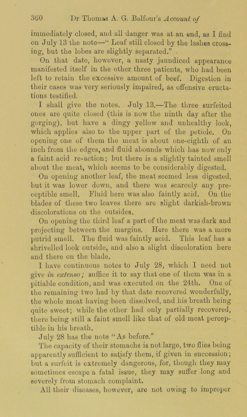 immediately closed, and all danger was at an end, as I find on July 13 the note—“ Leaf still closed by the lashes cross- ing, but the lobes are slightly separated.” . On that date, however, a nasty jaundiced appearance manifested itself in the other three patients, who had been left to retain the excessive amount of beef. Digestion in their cases was very seriously impaired, as offensive eructa- tions testified. I shall give the notes. July 13.—The three surfeited ones are quite closed (this is now the ninth day after the gorging), but have a dingy yellow and unhealthy look, which applies also to the upper part of the petiole. On opening one of them the meat is about one-eighth of an inch from the edges, and fluid abounds which has now only a faint acid re-action; but there is a slightly tainted smell about the meat, which seems to be considerably digested. On opening another leaf, the meat seemed less digested, but it was lower down, and there was scarcely any pre- ceptible smell. Fluid here was also faintly acid. On the blades of these two leaves there are slight darkish-brown discolorations on the outsides. On opening the third leaf a part of the meat was dark and projecting between the margins. Here there was a more putrid smell. The fluid was faintly acid. This leaf has a shrivelled look outside, and also a slight discoloration here and there on the blade. I have continuous notes to July 28, which I need not give in extenso; suffice it to say that one of them was in a pitiable condition, and was executed on the 24th. One of the remaining two had by that date recovered wonderfully, the whole meat having been dissolved, and his breath being quite sweet; while the other had only partially recovered, there being still a faint smell like that of old meat percep- tible in his breath. July 28 has the note “As before.” The capacity of their stomachs is not large, two flies being apparently sufficient to satisfy them, if given in succession; but a surfeit is extremely dangerous, for, though they may sometimes escape a fatal issue, they may suffer long and severely from stomach complaint. All their diseases, however, are not owing to improper