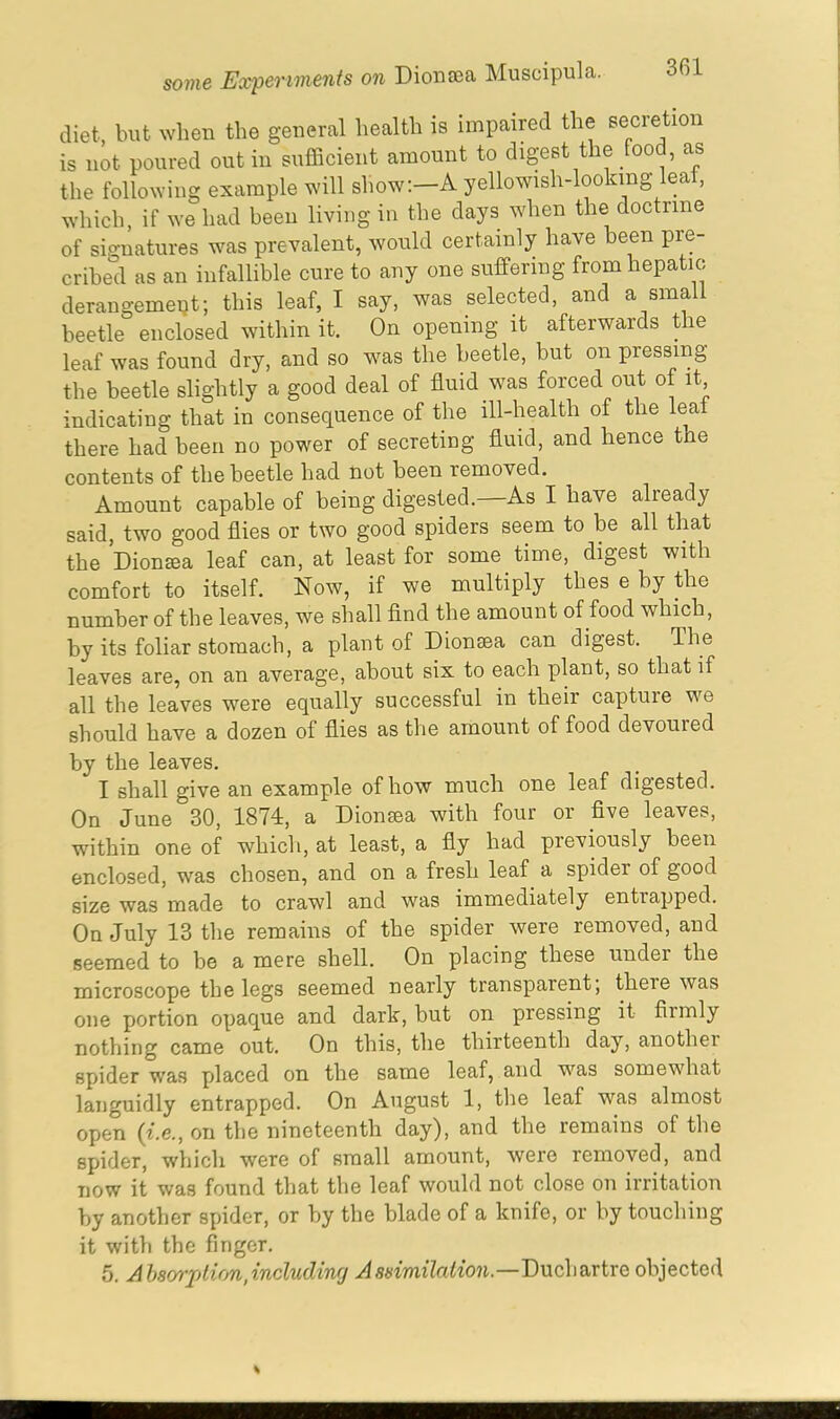 diet, but when the general health is impaired the secretion is not poured out in sufficient amount to digest the food, as the following example will show:—A yellowish-looking lea , which, if we had been living in the days when the doctrine of signatures was prevalent, would certainly have been pre- cribed as an infallible cure to any one suffering from hepatic derangement; this leaf, I say, was selected, and a small beetle enclosed within it. On opening it afterwards the leaf was found dry, and so was the beetle, but on pressing the beetle slightly a good deal of fluid was forced out of it, indicating that in consequence of the ill-health of the leaf there had been no power of secreting fluid, and hence the contents of the beetle had not been removed. Amount capable of being digested. As I have alieady said, two good flies or two good spiders seem to be all that the Diontea leaf can, at least for some time, digest with comfort to itself. Now, if we multiply thes e by the number of the leaves, we shall find the amount of food which, by its foliar stomach, a plant of Dionsea can digest. The leaves are, on an average, about six to each plant, so that if all the leaves were equally successful in their captuie we should have a dozen of flies as the amount of food devoured by the leaves. I shall give an example of how much one leaf digested. On June 30, 1874, a Dion tea with four or five leaves, within one of which, at least, a fly had previously been enclosed, was chosen, and on a fresh leaf a spider of good size was made to crawl and was immediately entrapped. On July 13 the remains of the spider were removed, and seemed to be a mere shell. On placing these under the microscope the legs seemed nearly transparent, theie was one portion opaque and dark, but on pressing it fiimly nothing came out. On this, the thirteenth day, anothei spider was placed on the same leaf, and was somewhat languidly entrapped. On August 1, the leaf was almost open (i.e., on the nineteenth day), and the remains of the spider, which were of small amount, were removed, and now it was found that the leaf would not close on irritation by another spider, or by the blade of a knife, or by touching it with the finger. 5. Absorption,including Assimilation.—Duchartre objected