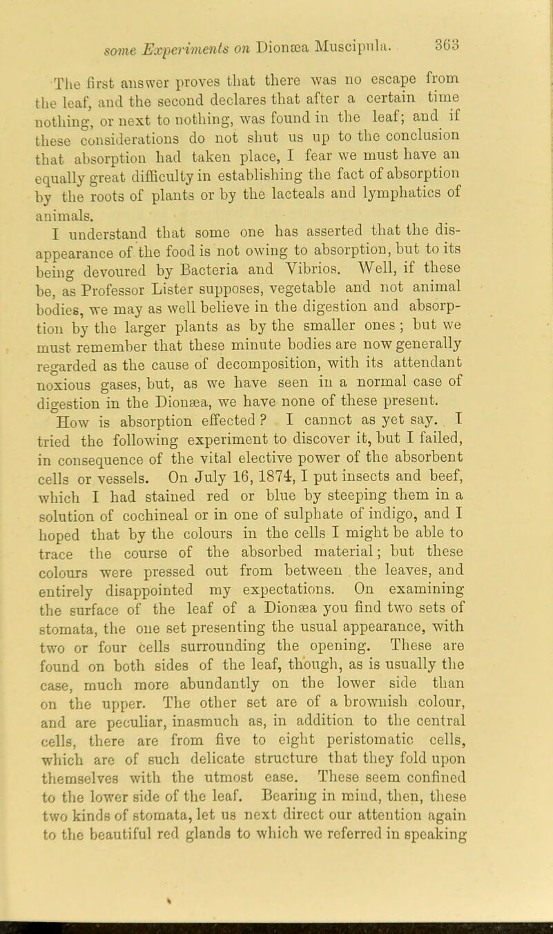 The first answer proves that there was no escape from the leaf, and the second declares that after a certain time nothing, or next to nothing, was found m the leal, and it these considerations do not shut us up to the conclusion that absorption had taken place, I fear we must have an equally great difficulty in establishing the fact of absorption by the roots of plants or by the lacteals and lymphatics of animals. I understand that some one has asserted that the dis- appearance of the food is not owing to absorption, but to its being devoured by Bacteria and Vibrios. Well, if these be, as Professor Lister supposes, vegetable and not animal bodies, we may as well believe in the digestion and absorp- tion by the larger plants as by the smaller ones ; but we must remember that these minute bodies are now generally regarded as the cause of decomposition, with its attendant noxious gases, but, as we have seen in a normal case of digestion in the Dionsea, we have none of these present. How is absoi'ption effected ? I cannot as yet say. I tried the following experiment to discover it, but I failed, in consequence of the vital elective power of the absorbent cells or vessels. On July 16,1874,1 put insects and beef, which I had stained red or blue by steeping them in a solution of cochineal or in one of sulphate of indigo, and I hoped that by the colours in the cells I might be able to trace the course of the absorbed material; but these colours were pressed out from between the leaves, and entirely disappointed my expectations. On examining the surface of the leaf of a Dionsea you find two sets of stomata, the one set presenting the usual appearance, with two or four cells surrounding the opening. These are found on both sides of the leaf, though, as is usually the case, much more abundantly on the lower side than on the upper. The other set are of a brownish colour, and are peculiar, inasmuch as, in addition to the central cells, there are from five to eight peristomatic cells, which are of such delicate structure that they fold upon themselves with the utmost ease. These seem confined to the lower side of the leaf. Bearing in mind, then, these two kinds of stomata, let us next direct our attention again to the beautiful red glands to which we referred in speaking