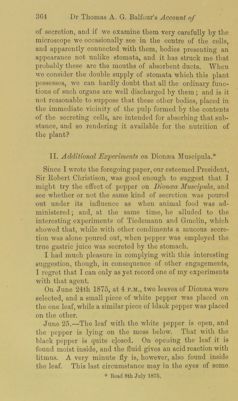 of secretion, and if we examine them very carefully by the microscope we occasionally see in the centre of the cells, and apparently connected with them, bodies presenting an appearance not unlike stomata, and it has struck me that probably these are the mouths of absorbent ducts. When we consider the double supply of stomata which this plant possesses, we can hardly doubt that all the ordinary func- tions of such organs are well discharged by them; and is it not reasonable to suppose that these other bodies, placed in the immediate vicinity of the pulp formed by the contents of the secreting cells, are intended for absorbing that sub- stance, and so rendering it available for the nutrition of the plant? II. Additional Experiments on Dionasa Muscipula.* Since I wrote the foregoing paper, our esteemed President, Sir liobert Christison, was good enough to suggest that I might try the effect of pepper on Dioncea Muscipula, and see whether or not the same kind of secretion was poured out under its influence as when animal food was ad- ministered ; and, at the same time, he alluded to the interesting experiments of Tiedemann and Gmelin, which showed that, while with other condiments a mucous secre- tion was alone poured out, when pepper was employed the true gastric juice was secreted by the stomach. I had much pleasure in complying with this interesting suggestion, though, in consequence of other engagements, I regret that I can only as yet record one of my experiments with that agent. On June 24th 1875, at 4 p.m., two leaves of Dioncea were selected, and a small piece of white pepper was placed on the one leaf, while a similar piece of black pepper was placed on the other. June 25.—The leaf with the white pepper is open, and the pepper is lying on the moss below. That with the black pepper is quite closed. On opening the leaf it is found moist inside, and the fluid gives an acid reaction with litmus. A very minute fly is, however, also found inside the leaf. This last circumstance may in the eyes of some * Read 8tli July 1875,