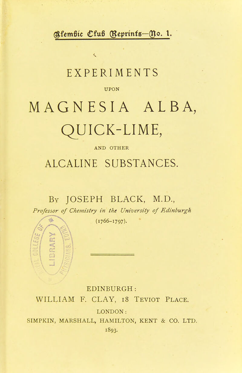 EXPERIMENTS UPON MAGNESIA ALBA, QUICK-LIME, ALCALINE SUBSTANCES. By JOSEPH BLACK, M.D., Professor of Chemistry in the University of Edinburgh EDINBURGH : WILLIAM F. CLAY, i8 Teviot Place. LONDON: SIMPKIN, MARSHALL, HAMILTON, KENT & CO. LTD. 1893. AND OTHER