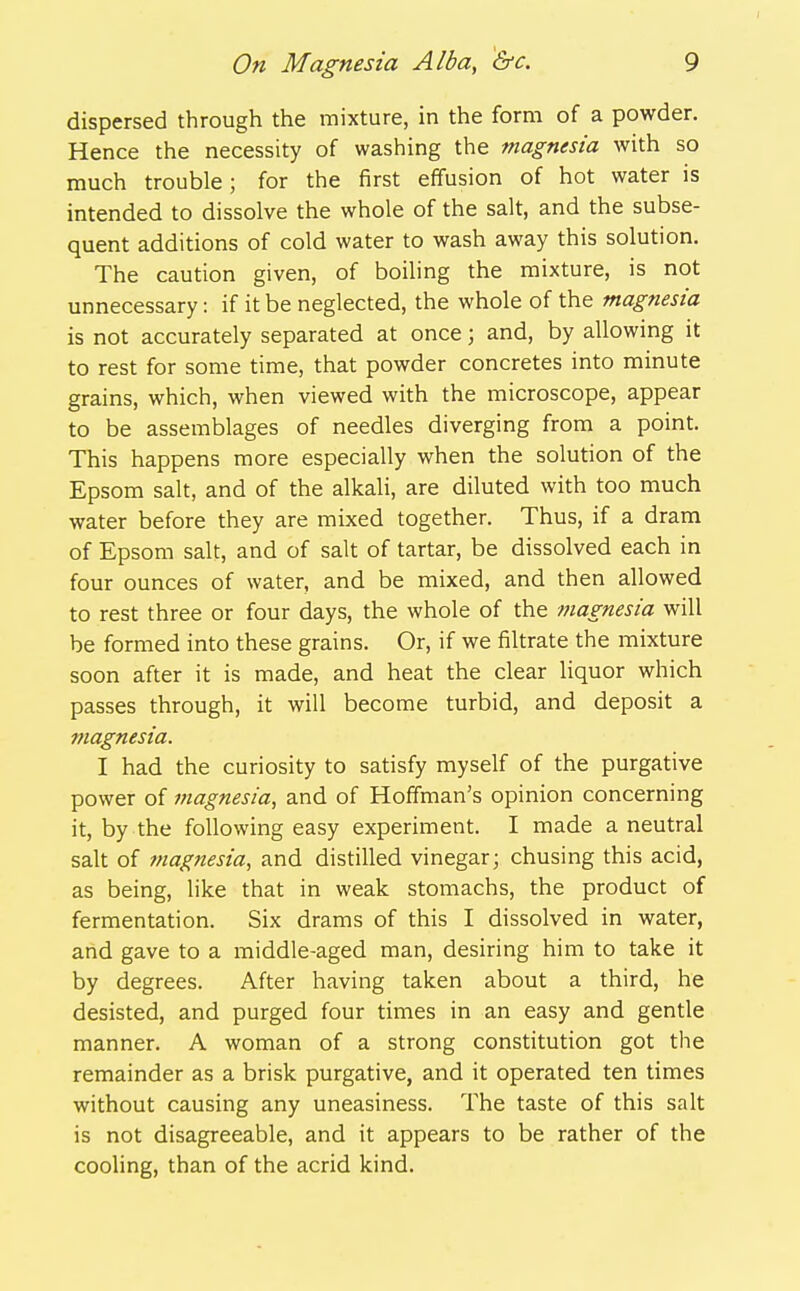 dispersed through the mixture, in the form of a powder. Hence the necessity of washing the magnesia with so much trouble; for the first effusion of hot water is intended to dissolve the whole of the salt, and the subse- quent additions of cold water to wash away this solution. The caution given, of boiling the mixture, is not unnecessary: if it be neglected, the whole of the magnesia is not accurately separated at once; and, by allowing it to rest for some time, that powder concretes into minute grains, which, when viewed with the microscope, appear to be assemblages of needles diverging from a point. This happens more especially when the solution of the Epsom salt, and of the alkali, are diluted with too much water before they are mixed together. Thus, if a dram of Epsom salt, and of salt of tartar, be dissolved each in four ounces of water, and be mixed, and then allowed to rest three or four days, the whole of the magnesia will be formed into these grains. Or, if we filtrate the mixture soon after it is made, and heat the clear liquor which passes through, it will become turbid, and deposit a magnesia. I had the curiosity to satisfy myself of the purgative power of magnesia, and of Hoffman's opinion concerning it, by the following easy experiment. I made a neutral salt of magnesia, and distilled vinegar; chusing this acid, as being, like that in weak stomachs, the product of fermentation. Six drams of this I dissolved in water, and gave to a middle-aged man, desiring him to take it by degrees. After having taken about a third, he desisted, and purged four times in an easy and gentle manner. A woman of a strong constitution got the remainder as a brisk purgative, and it operated ten times without causing any uneasiness. The taste of this salt is not disagreeable, and it appears to be rather of the cooling, than of the acrid kind.