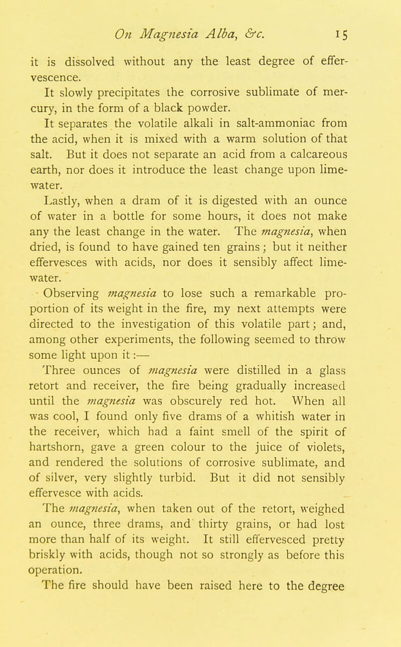 it is dissolved without any the least degree of effer- vescence. It slowly precipitates the corrosive sublimate of mer- cury, in the form of a black powder. It separates the volatile alkali in salt-ammoniac from the acid, when it is mixed with a warm solution of that salt. But it does not separate an acid from a calcareous earth, nor does it introduce the least change upon lime- water. Lastly, when a dram of it is digested with an ounce of water in a bottle for some hours, it does not make any the least change in the water. The magfiesia, when dried, is found to have gained ten grains; but it neither effervesces with acids, nor does it sensibly affect lime- water. Observing magnesia to lose such a remarkable pro- portion of its weight in the fire, my next attempts were directed to the investigation of this volatile part; and, among other experiments, the following seemed to throw some light upon it:— Three ounces of magnesia were distilled in a glass retort and receiver, the fire being gradually increased until the magnesia was obscurely red hot. When all was cool, I found only five drams of a whitish water in the receiver, which had a faint smell of the spirit of hartshorn, gave a green colour to the juice of violets, and rendered the solutions of corrosive sublimate, and of silver, very slightly turbid. But it did not sensibly effervesce with acids. The magnesia, when taken out of the retort, weighed an ounce, three drams, and thirty grains, or had lost more than half of its weight. It still effervesced pretty briskly with acids, though not so strongly as before this operation. The fire should have been raised here to the degree