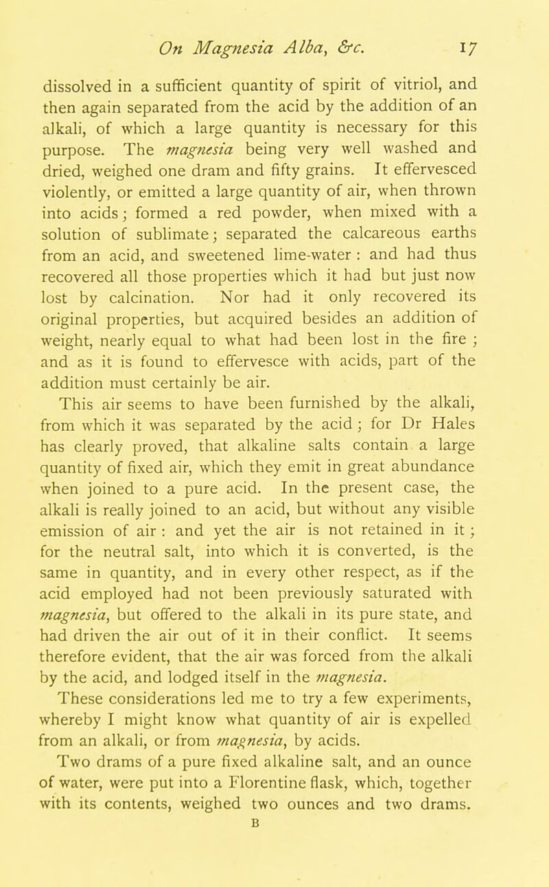 dissolved in a sufficient quantity of spirit of vitriol, and then again separated from the acid by the addition of an alkali, of which a large quantity is necessary for this purpose. The magnesia being very well washed and dried, weighed one dram and fifty grains. It effervesced violently, or emitted a large quantity of air, when thrown into acids; formed a red powder, when mixed with a solution of subhmate; separated the calcareous earths from an acid, and sweetened lime-water : and had thus recovered all those properties which it had but just now lost by calcination. Nor had it only recovered its original properties, but acquired besides an addition of weight, nearly equal to what had been lost in the fire ; and as it is found to effervesce with acids, part of the addition must certainly be air. This air seems to have been furnished by the alkali, from which it was separated by the acid; for Dr Hales has clearly proved, that alkaline salts contain a large quantity of fixed air, which they emit in great abundance when joined to a pure acid. In the present case, the alkali is really joined to an acid, but without any visible emission of air : and yet the air is not retained in it; for the neutral salt, into which it is converted, is the same in quantity, and in every other respect, as if the acid employed had not been previously saturated with magnesia, but offered to the alkali in its pure state, and had driven the air out of it in their conflict. It seems therefore evident, that the air was forced from the alkali by the acid, and lodged itself in the magnesia. These considerations led me to try a few experiments, whereby I might know what quantity of air is expelled from an alkali, or from tnagnesia, by acids. Two drams of a pure fixed alkaline salt, and an ounce of water, were put into a Florentine flask, which, together with its contents, weighed two ounces and two drams. B