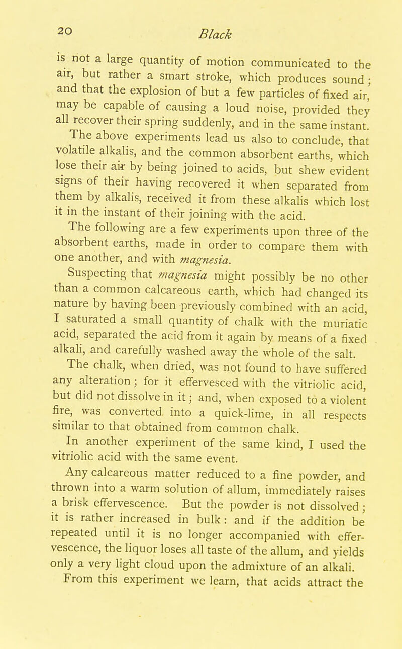 IS not a large quantity of motion communicated to the air, but rather a smart stroke, which produces sound; and that the explosion of but a few particles of fixed air' may be capable of causing a loud noise, provided they all recover their spring suddenly, and in the same instant. The above experiments lead us also to conclude, that volatile alkalis, and the common absorbent earths, which lose their air by being joined to acids, but shew evident signs of their having recovered it when separated from them by alkalis, received it from these alkalis which lost it in the instant of their joining with the acid. The following are a few experiments upon three of the absorbent earths, made in order to compare them with one another, and with magnesia. Suspecting that magnesia might possibly be no other than a common calcareous earth, which had changed its nature by having been previously combined with an acid, I saturated a small quantity of chalk with the muriatic acid, separated the acid from it again by means of a fixed alkali, and carefully washed away the whole of the salt. The chalk, when dried, was not found to have suffered any alteration; for it effervesced with the vitriolic acid, but did not dissolve in it; and, when exposed to a violent fire, was converted into a quick-lime, in all respects similar to that obtained from common chalk. ^ In another experiment of the same kind, I used the vitriolic acid with the same event. Any calcareous matter reduced to a fine powder, and thrown into a warm solution of allum, immediately raises a brisk effervescence. But the powder is not dissolved; it is rather increased in bulk : and if the addition be repeated until it is no longer accompanied with effer- vescence, the liquor loses all taste of the allum, and yields only a very light cloud upon the admixture of an alkali. From this experiment we learn, that acids attract the