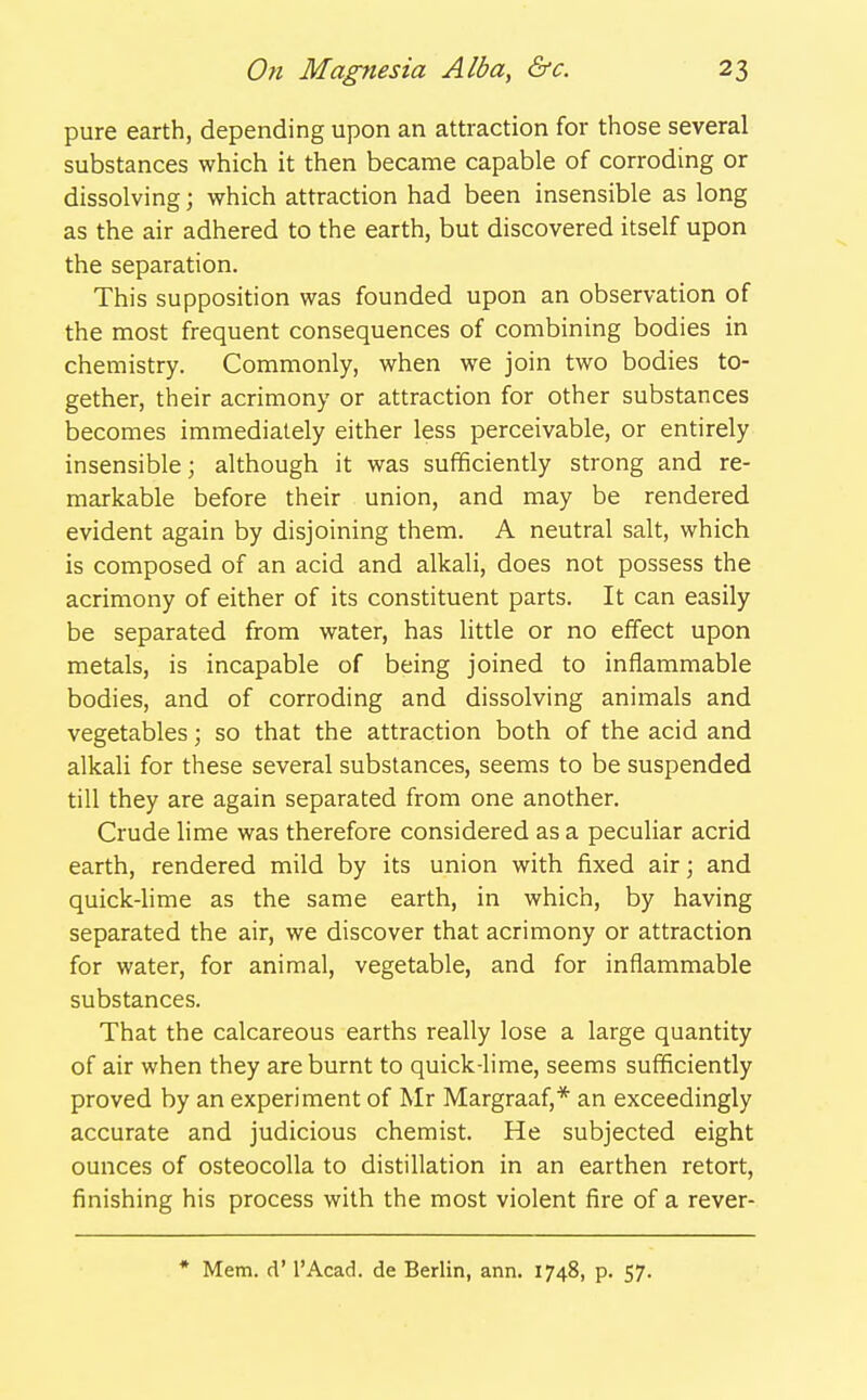 pure earth, depending upon an attraction for those several substances which it then became capable of corroding or dissolving; which attraction had been insensible as long as the air adhered to the earth, but discovered itself upon the separation. This supposition was founded upon an observation of the most frequent consequences of combining bodies in chemistry. Commonly, when we join two bodies to- gether, their acrimony or attraction for other substances becomes immediately either less perceivable, or entirely insensible; although it was sufficiently strong and re- markable before their union, and may be rendered evident again by disjoining them. A neutral salt, which is composed of an acid and alkali, does not possess the acrimony of either of its constituent parts. It can easily be separated from water, has little or no effect upon metals, is incapable of being joined to inflammable bodies, and of corroding and dissolving animals and vegetables; so that the attraction both of the acid and alkali for these several substances, seems to be suspended till they are again separated from one another. Crude lime was therefore considered as a peculiar acrid earth, rendered mild by its union with fixed air; and quick-lime as the same earth, in which, by having separated the air, we discover that acrimony or attraction for water, for animal, vegetable, and for inflammable substances. That the calcareous earths really lose a large quantity of air when they are burnt to quick-lime, seems sufficiently proved by an experiment of Mr Margraaf,* an exceedingly accurate and judicious chemist. He subjected eight ounces of osteocoUa to distillation in an earthen retort, finishing his process with the most violent fire of a rever- * Mem. d' I'Acad. de Berlin, ann. 1748, p. 57.