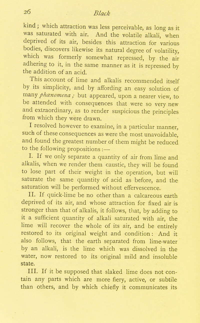 kind; which attraction was less perceivable, as long as it was saturated with air. And the volatile alkali, when deprived of its air, besides this attraction for various bodies, discovers likewise its natural degree of volatility, which was formerly somewhat repressed, by the air adhering to it, in the same manner as it is repressed by the addition of an acid. This account of lime and alkalis recommended itself by its simpHcity, and by affording an easy solution of xw^xij phcB7io7nena ; but appeared, upon a nearer view, to be attended with consequences that were so very new and extraordinary, as to render suspicious the principles from which they were drawn. I resolved however to examine, in a particular manner, such of these consequences as were the most unavoidable, and found the greatest number of them might be reduced to the following propositions :— I. If we only separate a quantity of air from lime and alkalis, when we render them caustic, they will be found to lose part of their weight in the operation, but will saturate the same quantity of acid as before, and the saturation will be performed without effervescence. II. If quick-lime be no other than a calcareous earth deprived of its air, and whose attraction for fixed air is stronger than that of alkalis, it follows, that, by adding to it a sufificient quantity of alkali saturated with air, the lime will recover the whole of its air, and be entirely restored to its original weight and condition: And it also follows, that the earth separated from lime-water by an alkali, is the lime which was dissolved in the water, now restored to its original mild and insoluble state. III. If it be supposed that slaked Hme does not con- tain any parts which are more fiery, active, or subtile than others, and by which chiefly it communicates its