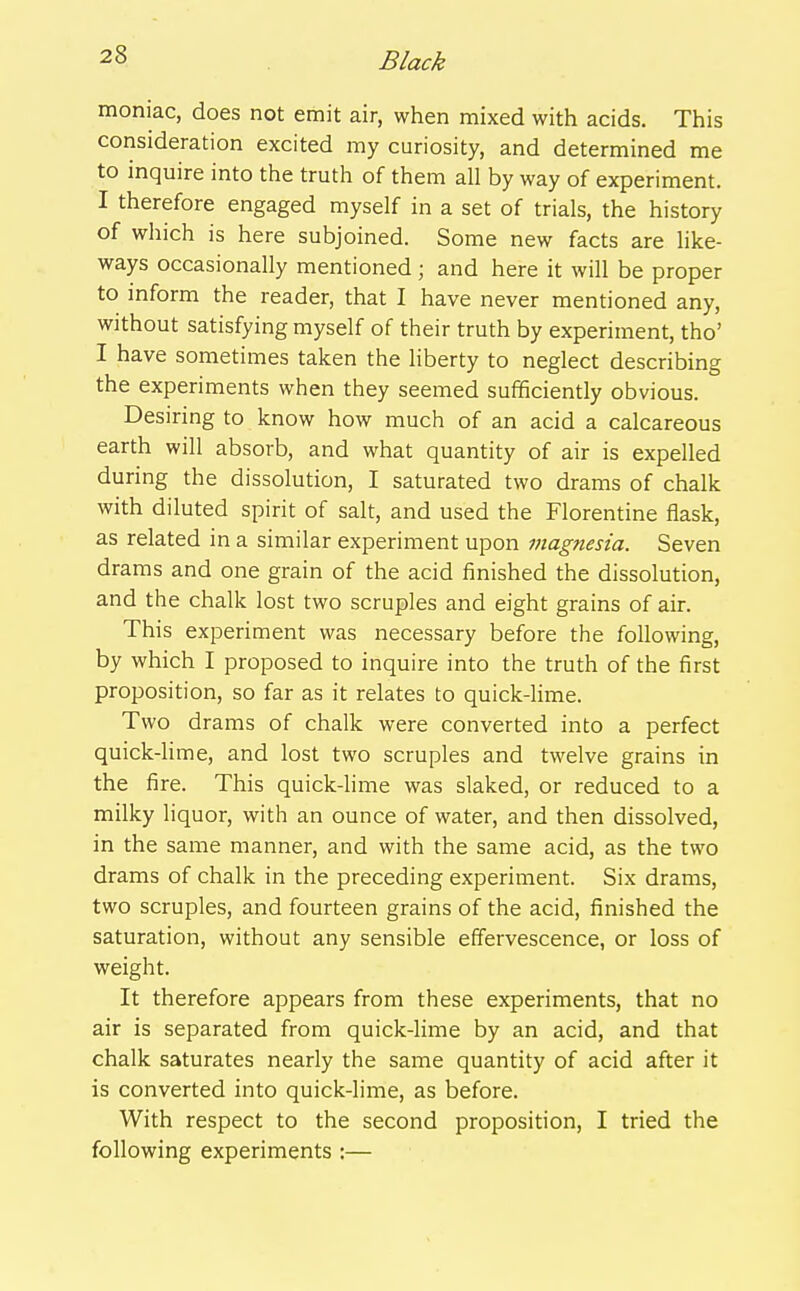 moniac, does not emit air, when mixed with acids. This consideration excited my curiosity, and determined me to inquire into the truth of them all by way of experiment. I therefore engaged myself in a set of trials, the history of which is here subjoined. Some new facts are hke- ways occasionally mentioned; and here it will be proper to inform the reader, that I have never mentioned any, without satisfying myself of their truth by experiment, tho' I have sometimes taken the Hberty to neglect describing the experiments when they seemed sufficiently obvious. Desiring to know how much of an acid a calcareous earth will absorb, and what quantity of air is expelled during the dissolution, I saturated two drams of chalk with diluted spirit of salt, and used the Florentine flask, as related in a similar experiment upon magnesia. Seven drams and one grain of the acid finished the dissolution, and the chalk lost two scruples and eight grains of air. This experiment was necessary before the following, by which I proposed to inquire into the truth of the first proposition, so far as it relates to quick-lime. Two drams of chalk were converted into a perfect quick-lime, and lost two scruples and twelve grains in the fire. This quick-lime was slaked, or reduced to a milky liquor, with an ounce of water, and then dissolved, in the same manner, and with the same acid, as the two drams of chalk in the preceding experiment. Six drams, two scruples, and fourteen grains of the acid, finished the saturation, without any sensible effervescence, or loss of weight. It therefore appears from these experiments, that no air is separated from quick-lime by an acid, and that chalk saturates nearly the same quantity of acid after it is converted into quick-lime, as before. With respect to the second proposition, I tried the following experiments :—