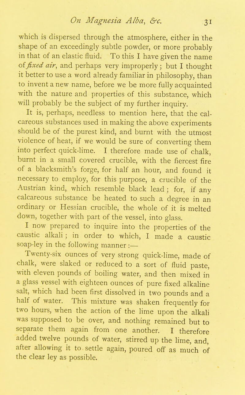 ■which is dispersed through the atmosphere, either in the shape of an exceedingly subtle powder, or more probably in that of an elastic fluid. To this I have given the name of fixed air, and perhaps very improperly; but I thought it better to use a word already familiar in philosophy, than to invent a new name, before we be more fully acquainted with the nature and properties of this substance, which will probably be the subject of my further inquiry. It is, perhaps, needless to mention here, that the cal- careous substances used in making the above experiments should be of the purest kind, and burnt with the utmost violence of heat, if we would be sure of converting them into perfect quick-lime. I therefore made use of chalk, burnt in a small covered crucible, with the fiercest fire of a blacksmith's forge, for half an hour, and found it necessary to employ, for this purpose, a crucible of the Austrian kind, which resemble black lead; for, if any calcareous substance be heated to such a degree in an ordinary or Hessian crucible, the whole of it is melted down, together with part of the vessel, into glass. I now prepared to inquire into the properties of the caustic alkali; in order to which, I made a caustic soap-ley in the following manner :— Twenty-six ounces of very strong quick-lime, made of chalk, were slaked or reduced to a sort of fluid paste, with eleven pounds of boihng water, and then mixed in a glass vessel with eighteen ounces of pure fixed alkaline salt, which had been first dissolved in two pounds and a half of water. This mixture was shaken frequently for two hours, when the action of the lime upon the alkali was supposed to be over, and nothing remained but to separate them again from one another. I therefore added twelve pounds of water, stirred up the lime, and, after allowing it to settle again, poured off as much of the clear ley as possible.