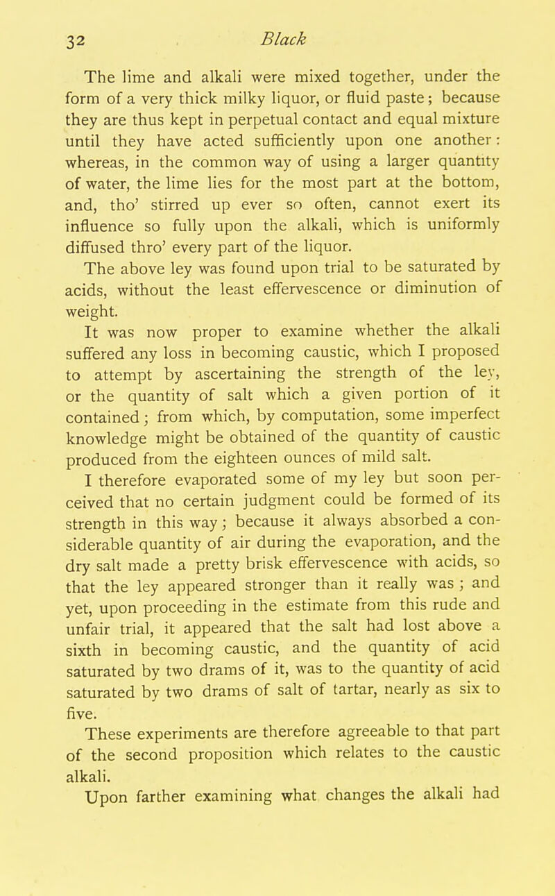 The lime and alkali were mixed together, under the form of a very thick milky liquor, or fluid paste ; because they are thus kept in perpetual contact and equal mixture until they have acted sufifiiciently upon one another: whereas, in the common way of using a larger quantity of water, the lime lies for the most part at the bottom, and, tho' stirred up ever so often, cannot exert its influence so fully upon the alkali, which is uniformly diffused thro' every part of the liquor. The above ley was found upon trial to be saturated by acids, without the least effervescence or diminution of weight. It was now proper to examine whether the alkali suffered any loss in becoming caustic, which I proposed to attempt by ascertaining the strength of the ley, or the quantity of salt which a given portion of it contained; from which, by computation, some imperfect knowledge might be obtained of the quantity of caustic produced from the eighteen ounces of mild salt. I therefore evaporated some of my ley but soon per- ceived that no certain judgment could be formed of its strength in this way; because it always absorbed a con- siderable quantity of air during the evaporation, and the dry salt made a pretty brisk effervescence with acids, so that the ley appeared stronger than it really was ; and yet, upon proceeding in the estimate from this rude and unfair trial, it appeared that the salt had lost above a sixth in becoming caustic, and the quantity of acid saturated by two drams of it, was to the quantity of acid saturated by two drams of salt of tartar, nearly as six to five. These experiments are therefore agreeable to that part of the second proposition which relates to the caustic alkali. Upon farther examining what changes the alkali had