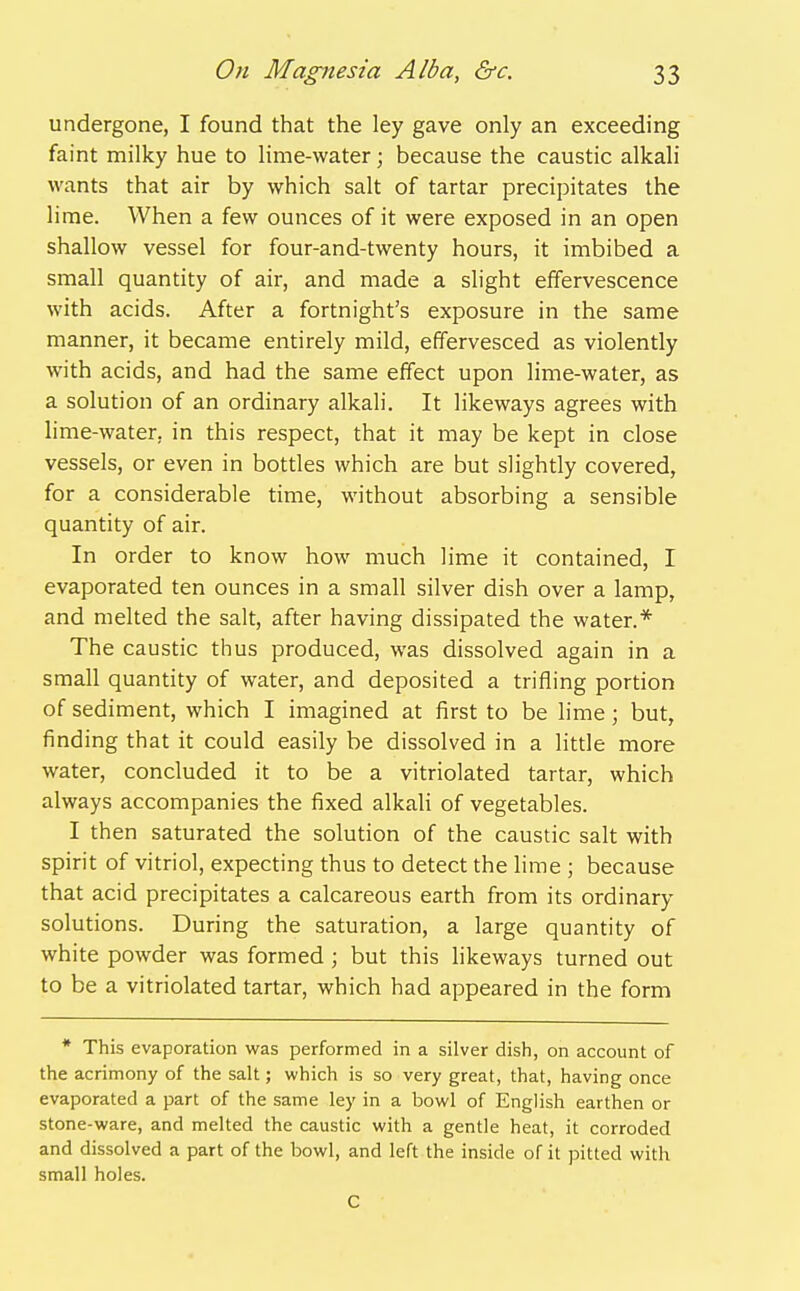 undergone, I found that the ley gave only an exceeding faint milky hue to lime-water; because the caustic alkah wants that air by which salt of tartar precipitates the lime. When a few ounces of it were exposed in an open shallow vessel for four-and-twenty hours, it imbibed a small quantity of air, and made a slight effervescence with acids. After a fortnight's exposure in the same manner, it became entirely mild, effervesced as violently with acids, and had the same effect upon lime-water, as a solution of an ordinary alkali. It likeways agrees with lime-water, in this respect, that it may be kept in close vessels, or even in bottles which are but slightly covered, for a considerable time, without absorbing a sensible quantity of air. In order to know how much lime it contained, I evaporated ten ounces in a small silver dish over a lamp, and melted the salt, after having dissipated the water.* The caustic thus produced, was dissolved again in a small quantity of water, and deposited a trifling portion of sediment, which I imagined at first to be lime; but, finding that it could easily be dissolved in a little more water, concluded it to be a vitriolated tartar, which always accompanies the fixed alkali of vegetables. I then saturated the solution of the caustic salt with spirit of vitriol, expecting thus to detect the lime ; because that acid precipitates a calcareous earth from its ordinary solutions. During the saturation, a large quantity of white powder was formed; but this likeways turned out to be a vitriolated tartar, which had appeared in the form * This evaporation was performed in a silver dish, on account of the acrimony of the salt; which is so very great, that, having once evaporated a part of the same ley in a bowl of English earthen or stone-ware, and melted the caustic with a gentle heat, it corroded and dissolved a part of the bowl, and left the inside of it pitted with small holes. C