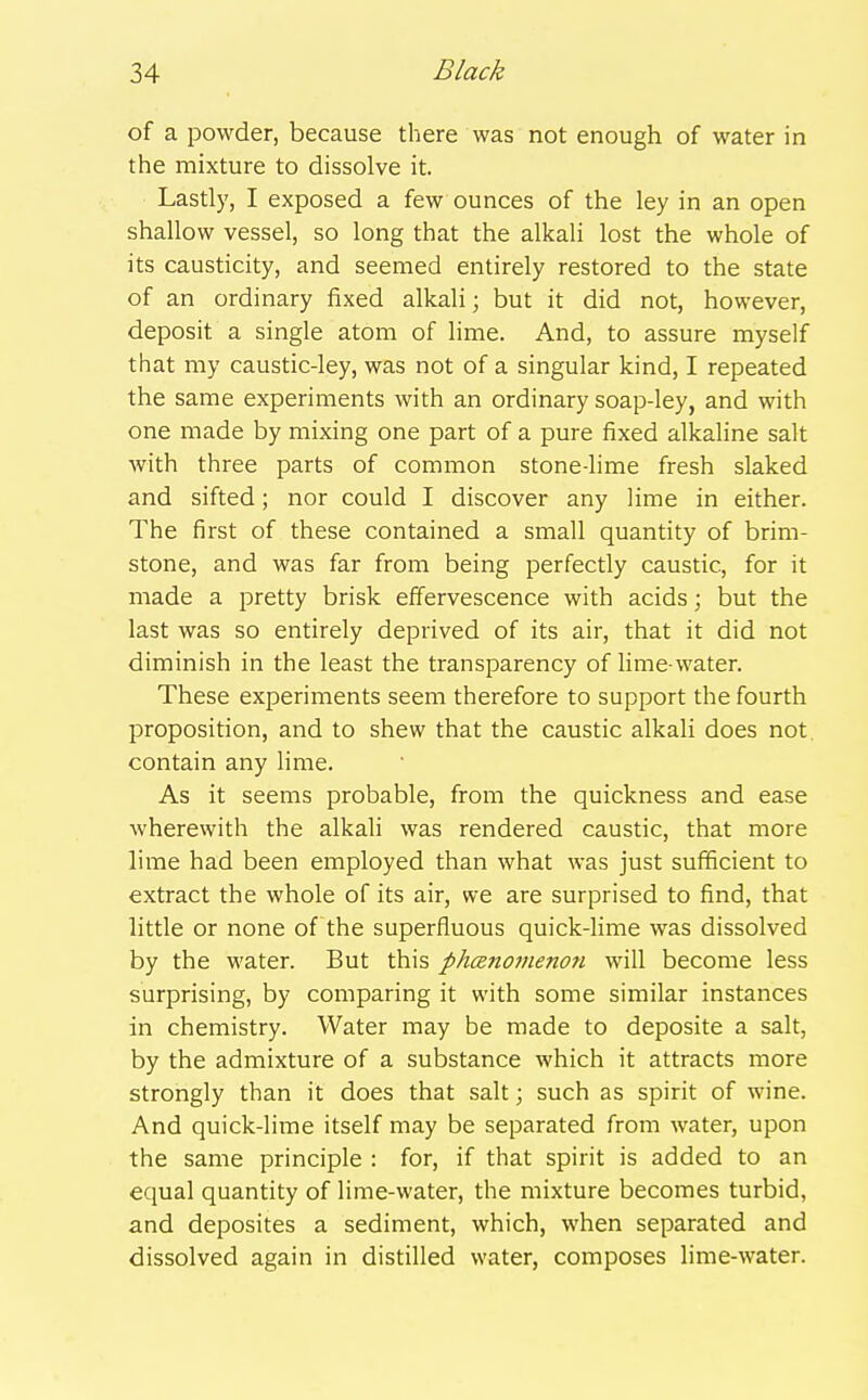 of a powder, because there was not enough of water in the mixture to dissolve it. Lastly, I exposed a few ounces of the ley in an open shallow vessel, so long that the alkali lost the whole of its causticity, and seemed entirely restored to the state of an ordinary fixed alkali; but it did not, however, deposit a single atom of lime. And, to assure myself that my caustic-ley, was not of a singular kind, I repeated the same experiments with an ordinary soap-ley, and with one made by mixing one part of a pure fixed alkaline salt with three parts of common stone-lime fresh slaked and sifted; nor could I discover any lime in either. The first of these contained a small quantity of brim- stone, and was far from being perfectly caustic, for it made a pretty brisk effervescence with acids; but the last was so entirely deprived of its air, that it did not diminish in the least the transparency of Hme-water. These experiments seem therefore to support the fourth proposition, and to shew that the caustic alkali does not, contain any lime. As it seems probable, from the quickness and ease wherewith the alkali was rendered caustic, that more lime had been employed than what was just sufficient to extract the whole of its air, we are surprised to find, that little or none of the superfluous quick-Hme was dissolved by the water. But this phenomenon will become less surprising, by comparing it with some similar instances in chemistry. Water may be made to deposite a salt, by the admixture of a substance which it attracts more strongly than it does that salt; such as spirit of wine. And quick-lime itself may be separated from water, upon the same principle : for, if that spirit is added to an equal quantity of lime-water, the mixture becomes turbid, and deposites a sediment, which, when separated and dissolved again in distilled water, composes lime-water.