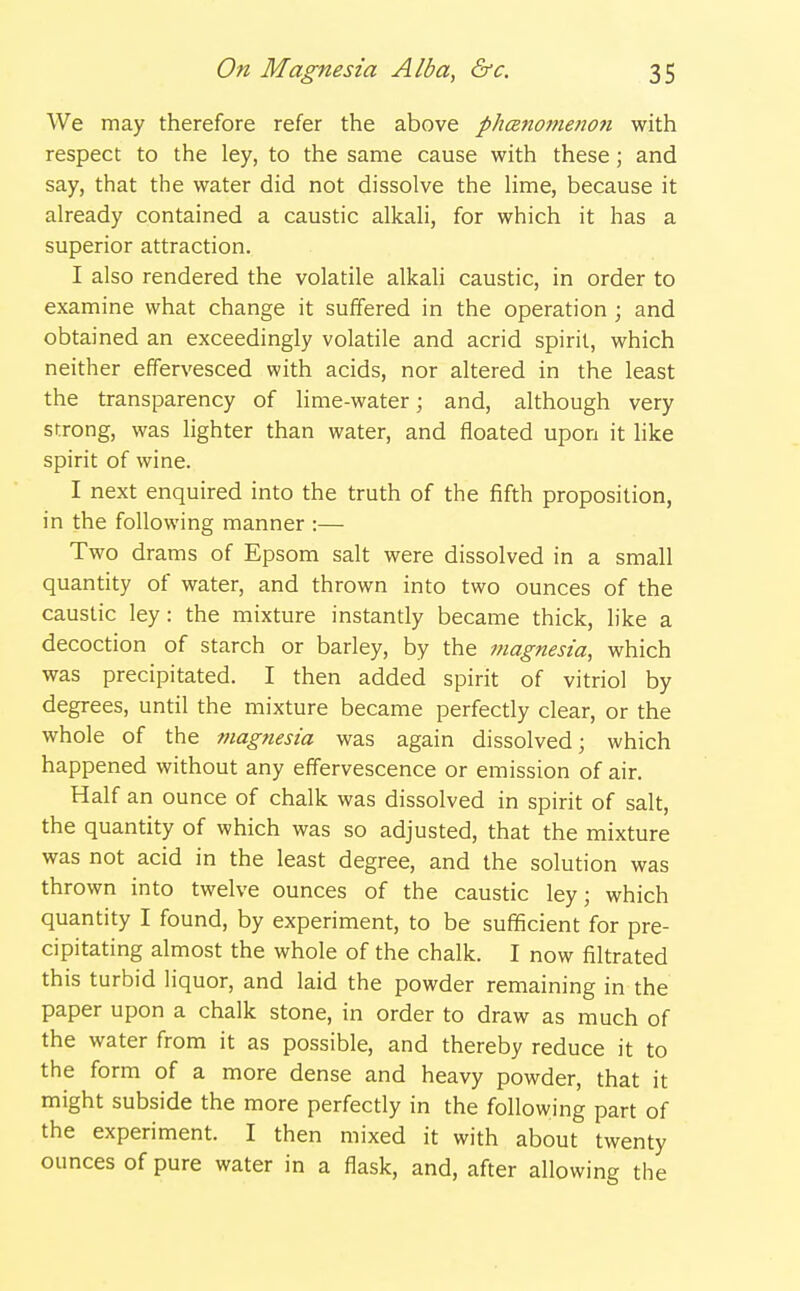 We may therefore refer the above ph(Bnome77on with respect to the ley, to the same cause with these; and say, that the water did not dissolve the lime, because it already contained a caustic alkali, for which it has a superior attraction. I also rendered the volatile alkali caustic, in order to examine what change it suffered in the operation ; and obtained an exceedingly volatile and acrid spirit, which neither effervesced with acids, nor altered in the least the transparency of lime-water; and, although very strong, was lighter than water, and floated upon it like spirit of wine. I next enquired into the truth of the fifth proposition, in the following manner :— Two drams of Epsom salt were dissolved in a small quantity of water, and thrown into two ounces of the caustic ley: the mixture instantly became thick, like a decoction of starch or barley, by the magnesia, which was precipitated. I then added spirit of vitriol by degrees, until the mixture became perfectly clear, or the whole of the magnesia was again dissolved; which happened without any effervescence or emission of air. Half an ounce of chalk was dissolved in spirit of salt, the quantity of which was so adjusted, that the mixture was not acid in the least degree, and the solution was thrown into twelve ounces of the caustic ley; which quantity I found, by experiment, to be sufficient for pre- cipitating almost the whole of the chalk. I now filtrated this turbid liquor, and laid the powder remaining in the paper upon a chalk stone, in order to draw as much of the water from it as possible, and thereby reduce it to the form of a more dense and heavy powder, that it might subside the more perfectly in the following part of the experiment. I then mixed it with about twenty ounces of pure water in a flask, and, after allowing the