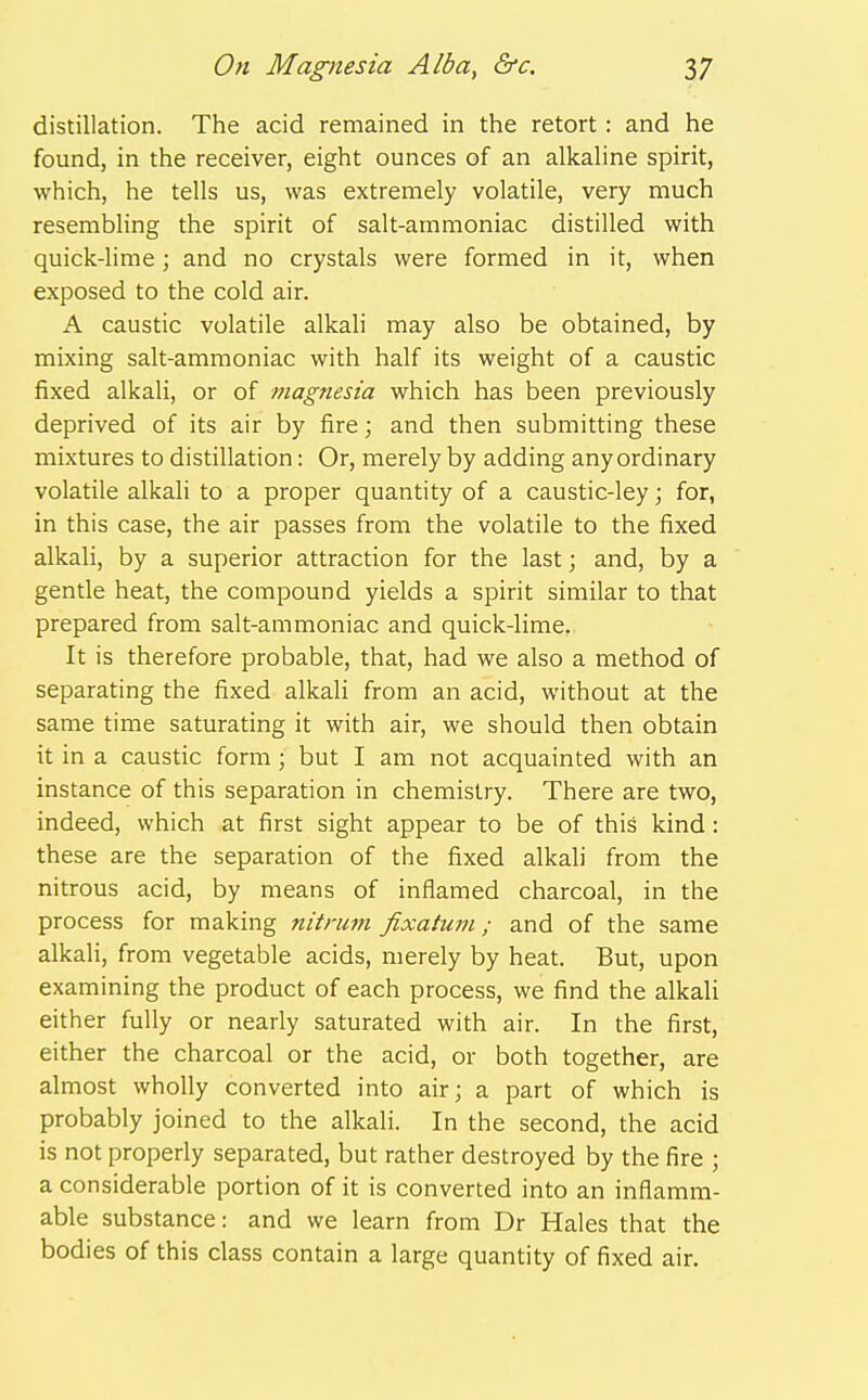 distillation. The acid remained in the retort : and he found, in the receiver, eight ounces of an alkahne spirit, which, he tells us, was extremely volatile, very much resembling the spirit of salt-ammoniac distilled with quick-lime; and no crystals were formed in it, when exposed to the cold air. A caustic volatile alkali may also be obtained, by mixing salt-ammoniac with half its weight of a caustic fixed alkali, or of magnesia which has been previously deprived of its air by fire; and then submitting these mixtures to distillation: Or, merely by adding any ordinary volatile alkali to a proper quantity of a caustic-ley; for, in this case, the air passes from the volatile to the fixed alkali, by a superior attraction for the last; and, by a gentle heat, the compound yields a spirit similar to that prepared from salt-ammoniac and quick-lime, It is therefore probable, that, had we also a method of separating the fixed alkali from an acid, without at the same time saturating it with air, we should then obtain it in a caustic form ; but I am not acquainted with an instance of this separation in chemistry. There are two, indeed, which at first sight appear to be of this kind: these are the separation of the fixed alkali from the nitrous acid, by means of inflamed charcoal, in the process for making nitnim fixatuni; and of the same alkali, from vegetable acids, merely by heat. But, upon examining the product of each process, we find the alkali either fully or nearly saturated with air. In the first, either the charcoal or the acid, or both together, are almost wholly converted into air; a part of which is probably joined to the alkali. In the second, the acid is not properly separated, but rather destroyed by the fire ; a considerable portion of it is converted into an inflamm- able substance: and we learn from Dr Hales that the bodies of this class contain a large quantity of fixed air.