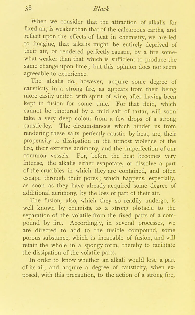 When we consider that the attraction of alkalis for fixed air, is weaker than that of the calcareous earths, and reflect upon the efTects of heat in chemistry, we are led to imagine, that alkalis might be entirely deprived of their air, or rendered perfectly caustic, by a fire some- what weaker than that which is sufficient to produce the same change upon hme; but this opinion does not seem agreeable to experience. The alkalis do, however, acquire some degree of causticity in a strong fire, as appears from their being more easily united with spirit of wine, after having been kept in fusion for some time. For that fluid, which cannot be tinctured by a mild salt of tartar, will soon take a very deep colour from a few drops of a strong caustic-ley. The circumstances which hinder us from rendering these salts perfectly caustic by heat, are, their propensity to dissipation in the utmost violence of the fire, their extreme acrimony, and the imperfection of our common vessels. For, before the heat becomes very intense, the alkalis either evaporate, or dissolve a part of the crucibles in which they are contained, and often escape through their pores; which happens, especially, as soon as they have already acquired some degree of additional acrimony, by the loss of part of their air. The fusion, also, which they so readily undergo, is well known by chemists, as a strong obstacle to the separation of the volatile from the fixed parts of a com- pound by fire. Accordingly, in several processes, we are directed to add to the fusible compound, some porous substance, which is incapable of fusion, and will retain the whole in a spongy form, thereby to facilitate the dissipation of the volatile parts. In order to know whether an alkali would lose a part of its air, and acquire a degree of causticity, when ex- posed, with this precaution, to the action of a strong fire,