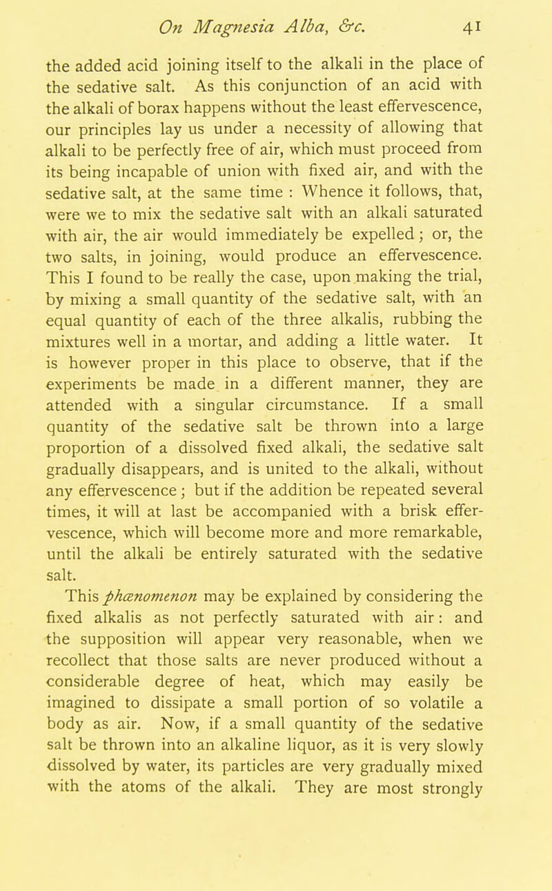 the added acid joining itself to the alkah in the place of the sedative salt. As this conjunction of an acid with the alkali of borax happens without the least effervescence, our principles lay us under a necessity of allowing that alkali to be perfectly free of air, which must proceed from its being incapable of union with fixed air, and with the sedative salt, at the same time : Whence it follows, that, were we to mix the sedative salt with an alkali saturated with air, the air would immediately be expelled; or, the two salts, in joining, would produce an effervescence. This I found to be really the case, upon making the trial, by mixing a small quantity of the sedative salt, with an equal quantity of each of the three alkalis, rubbing the mixtures well in a mortar, and adding a little water. It is however proper in this place to observe, that if the experiments be made in a different manner, they are attended with a singular circumstance. If a small quantity of the sedative salt be thrown into a large proportion of a dissolved fixed alkali, the sedative salt gradually disappears, and is united to the alkali, without any effervescence ; but if the addition be repeated several times, it will at last be accompanied with a brisk effer- vescence, which will become more and more remarkable, until the alkali be entirely saturated with the sedative salt. This phanomenon may be explained by considering the fixed alkalis as not perfectly saturated with air: and the supposition will appear very reasonable, when we recollect that those salts are never produced without a considerable degree of heat, which may easily be imagined to dissipate a small portion of so volatile a body as air. Now, if a small quantity of the sedative salt be thrown into an alkaline liquor, as it is very slowly dissolved by water, its particles are very gradually mixed with the atoms of the alkali. They are most strongly