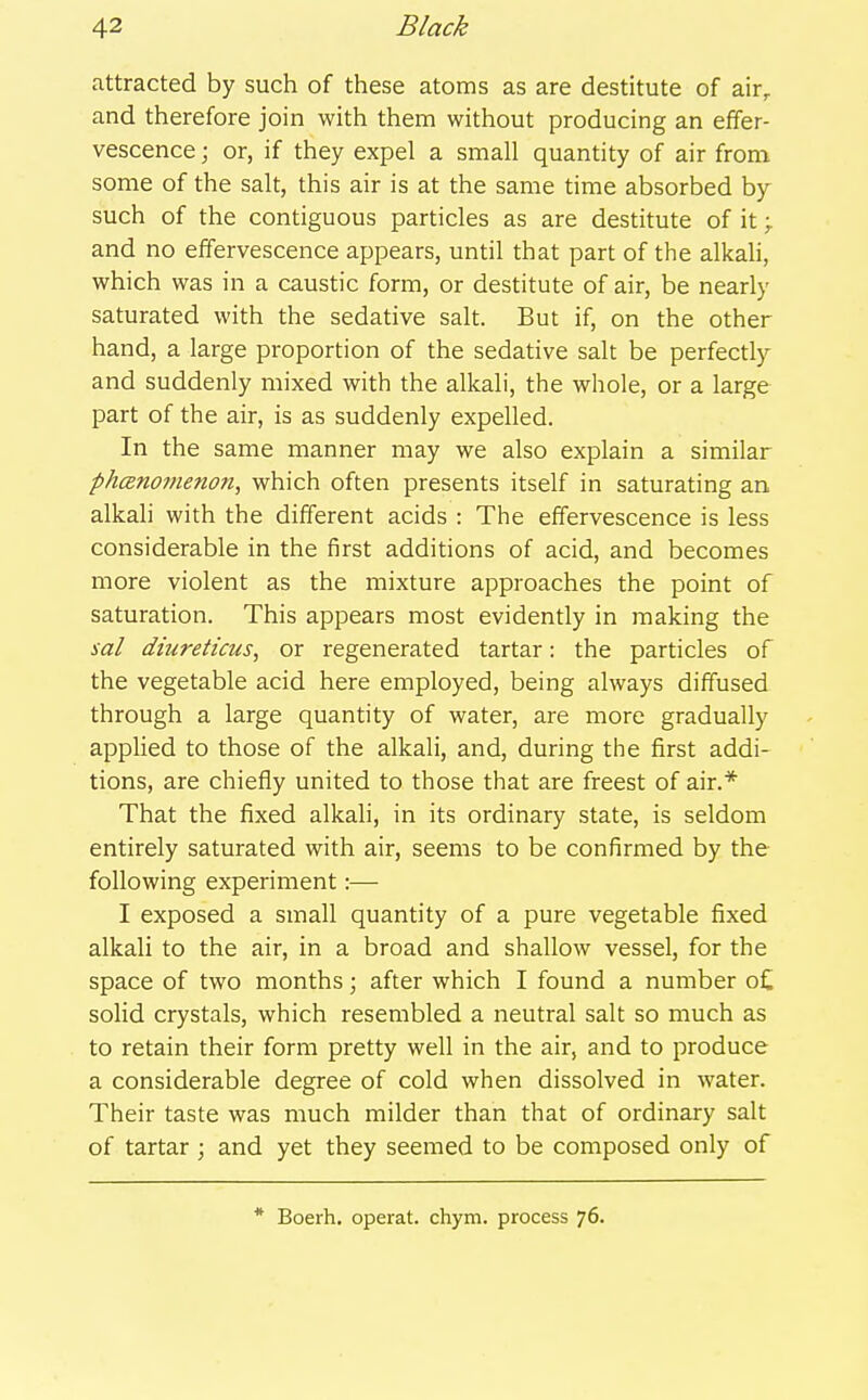 attracted by such of these atoms as are destitute of air^ and therefore join with them without producing an effer- vescence ; or, if they expel a small quantity of air from some of the salt, this air is at the same time absorbed by such of the contiguous particles as are destitute of it > and no effervescence appears, until that part of the alkah, which was in a caustic form, or destitute of air, be nearly saturated with the sedative salt. But if, on the other hand, a large proportion of the sedative salt be perfectly and suddenly mixed with the alkali, the whole, or a large part of the air, is as suddenly expelled. In the same manner may we also explain a similar phcenomenon, which often presents itself in saturating an. alkali with the different acids : The effervescence is less considerable in the first additions of acid, and becomes more violent as the mixture approaches the point of saturation. This appears most evidently in making the sal diureticus, or regenerated tartar: the particles of the vegetable acid here employed, being always diffused through a large quantity of water, are more gradually appUed to those of the alkali, and, during the first addi- tions, are chiefly united to those that are freest of air.* That the fixed alkali, in its ordinary state, is seldom entirely saturated with air, seems to be confirmed by the following experiment:— I exposed a small quantity of a pure vegetable fixed alkali to the air, in a broad and shallow vessel, for the space of two months; after which I found a number o£ solid crystals, which resembled a neutral salt so much as to retain their form pretty well in the air, and to produce a considerable degree of cold when dissolved in water. Their taste was much milder than that of ordinary salt of tartar ; and yet they seemed to be composed only of * Boerh. operat. chym. process 76.