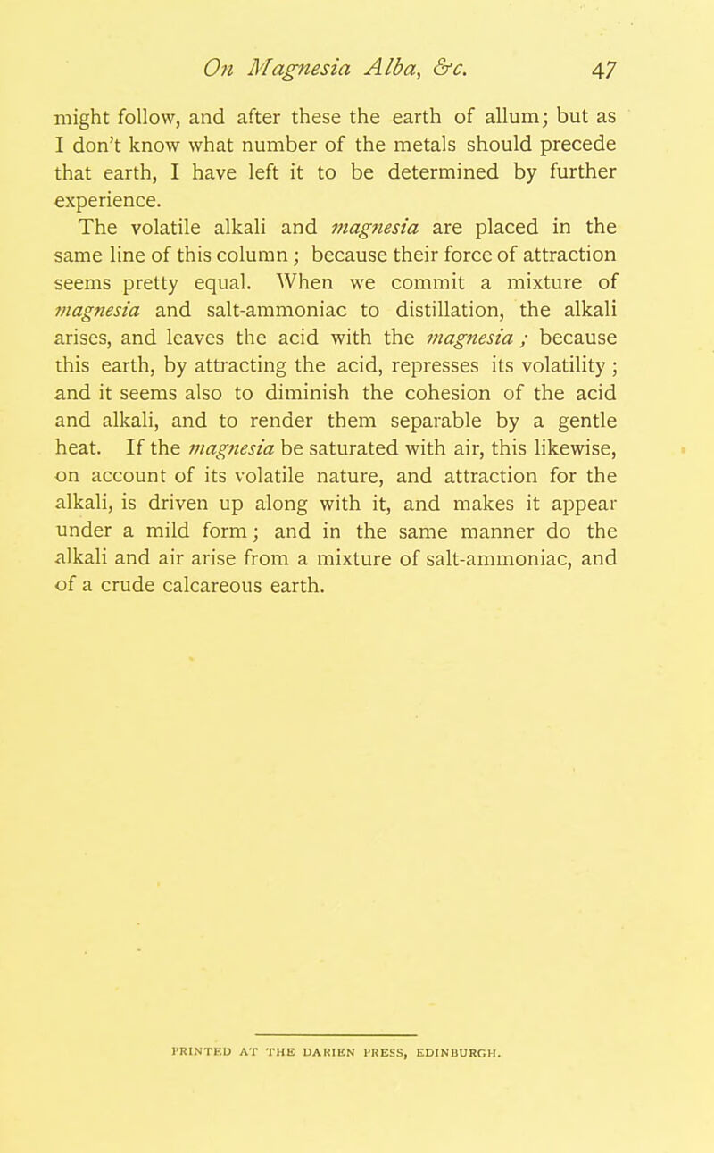 might follow, and after these the earth of allum; but as I don't know what number of the metals should precede that earth, I have left it to be determined by further experience. The volatile alkali and magnesia are placed in the same line of this column; because their force of attraction seems pretty equal. When we commit a mixture of titagnesia and salt-ammoniac to distillation, the alkali arises, and leaves the acid with the magnesia ; because this earth, by attracting the acid, represses its volatility ; and it seems also to diminish the cohesion of the acid and alkali, and to render them separable by a gentle heat. If the magnesia be saturated with air, this likewise, on account of its volatile nature, and attraction for the alkali, is driven up along with it, and makes it appear under a mild form; and in the same manner do the alkali and air arise from a mixture of salt-ammoniac, and of a crude calcareous earth. PRINTED AT THE DARIEN I'RESS, EDINBURGH.