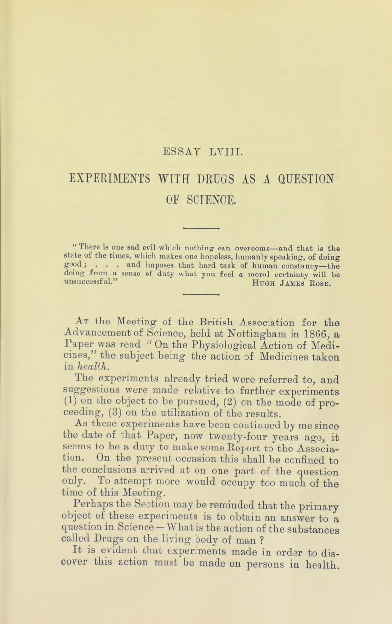 EXPEHIMENTS WITH DRUGS AS A QUESTION OF SCIENCE. There is one sad evil which nothing can overcome—and that is the state of the times, which makes one hopeless, humanly speaking, of doing good; . . , and imposes that hard task of human constancy—the doing from a sense of duty what you feel a moral certainty will be unsuccessful. Hugh James Rose. At the Meeting of the British Association for the Advancement of Science, held at Nottingham in 1866, a Paper was read  On the Physiological Action of Medi- cines, the subject being the action of Medicines taken in health. The experiments already tried were referred to, and suggestions were made relative to further experiments (1) on the object to be pursued, (2) on the mode of pro- ceeding, (3) on the utilization of the results. As these experiments have been continued by me since the date of that Paper, now twenty-four years ago, it seems to be a duty to make some Report to the Associa- tion. On the present occasion this shall be confined to the conclusions arrived at on one part of the question only. To attempt more would occupy too much of the time of this Meeting. Perhaps the Section may be reminded that the primary object of these experiments is to obtain an answer to a question in Science—What is the action of the substances called Drugs on the living body of man ? It is evident that experiments made in order to dis- cover this action must be made on persons in health.