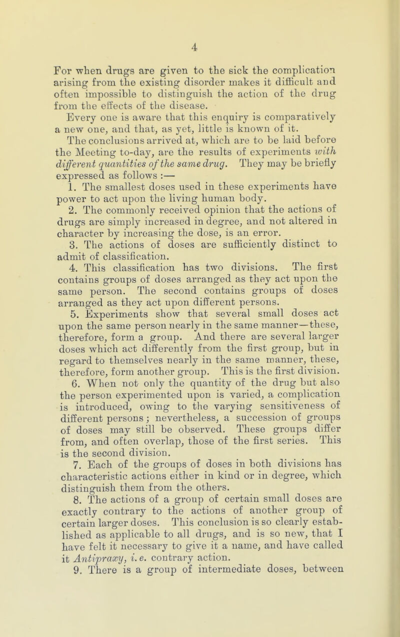 For when drugs are given to the sick the complication arising from the existing disorder makes it difficult and often impossible to distinguish the action of the drug from the effects of the disease. Every one is aware that this enquiry is comparatively a new one, and that, as yet, little is known of it. The conclusions arrived at, which are to be laid before the Meeting to-day, are the results of experiments ivith different quantities of the same drug. They may be briefly expressed as follows :— 1. The smallest doses used in these experiments have power to act upon the living human body. 2. The commonly received opinion that the actions of drugs are simply increased in degree, and not altered in character by increasing the dose, is an error. 3. The actions of doses are sufficiently distinct to admit of classification. 4. This classification has two divisions. The first contains groups of doses arranged as they act upon the same person. The second contains groups of doses arranged as they act upon different persons. 5. Experiments show that several small doses act upon the same person nearly in the same manner—these, therefore, form a group. And there are several larger doses which act differently from the first group, but in regard to themselves nearly in the same manner, these, therefore, form another group. This is the first division. 6. When not only the quantity of the drug but also the person experimented upon is varied, a complication is introduced, owing to the varying sensitiveness of different persons; nevertheless, a succession of groups of doses may still be observed. These groups differ from, and often overlap, those of the first series. This is the second division. 7. Each of the groups of doses in both divisions has characteristic actions either in kind or in degree, which distinguish them from the others. 8. The actions of a group of certain small doses are exactly contrary to the actions of another group of certain larger doses. This conclusion is so clearly estab- lished as applicable to all drugs, and is so new, that I have felt it necessary to give it a name, and have called it Antipraxy, i. e. contrary action. 9. There is a group of intermediate doses, between