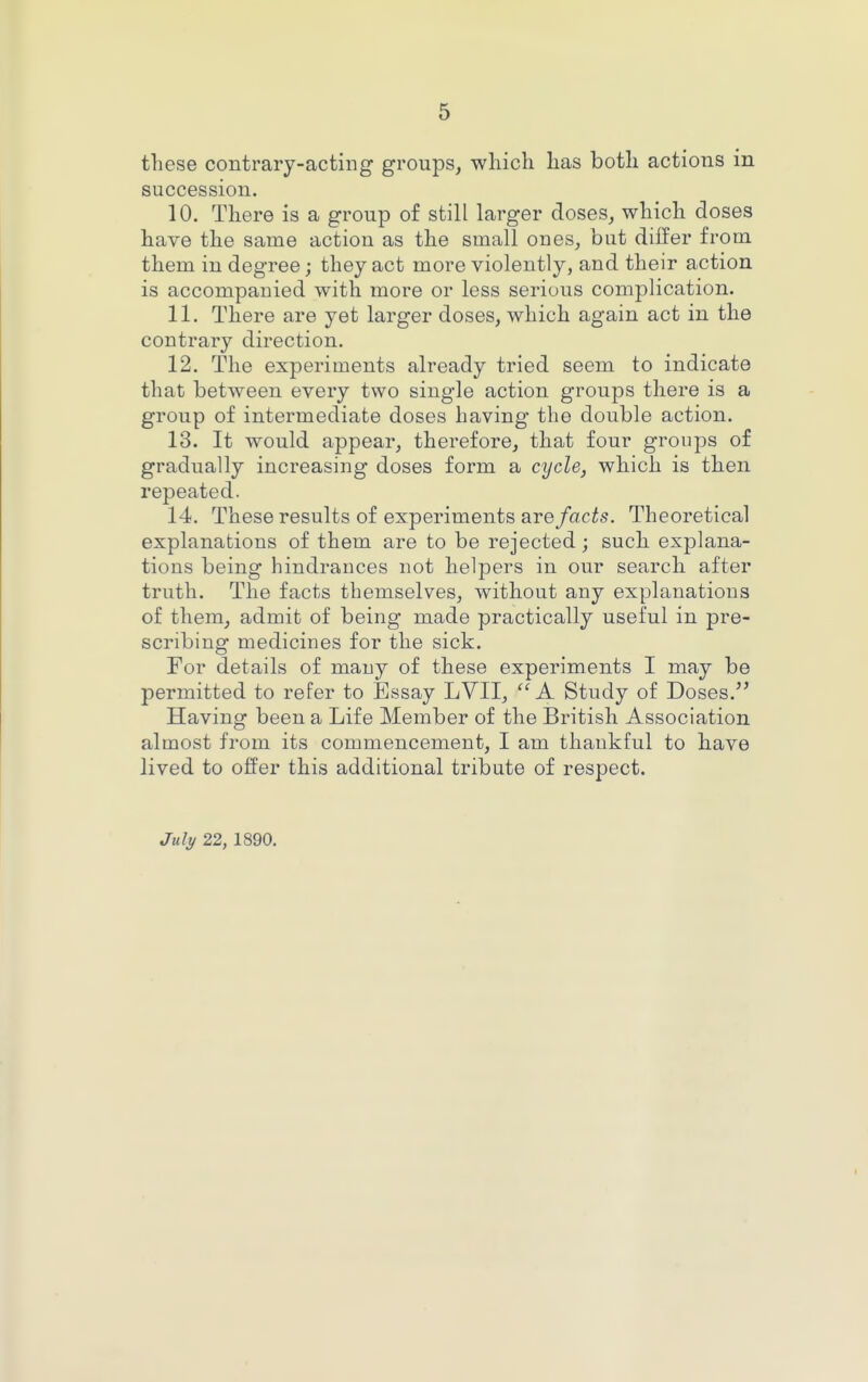 these contrary-acting groups, which has both actions in succession. 10. There is a group of still larger doses, which doses have the same action as the small ones, but differ from them in degree; they act more violently, and their action is accompanied with more or less serious complication. 11. There are yet larger doses, which again act in the contrary direction. 12. The experiments already tried seem to indicate that between every two single action groups there is a group of intermediate doses having the double action. 13. It would appear, therefore, that four groups of gradually increasing doses form a cycle, which is then repeated. 14. These results of experiments are facts. Theoretical explanations of them are to be rejected; such explana- tions being hindrances not helpers in our search after truth. The facts themselves, without any explanations of them, admit of being made practically useful in pre- scribing medicines for the sick. For details of many of these experiments I may be permitted to refer to Essay LVII, A Study of Doses. Having been a Life Member of the British Association almost from its commencement, I am thankful to have lived to offer this additional tribute of respect. Jul^ 22, 1890.