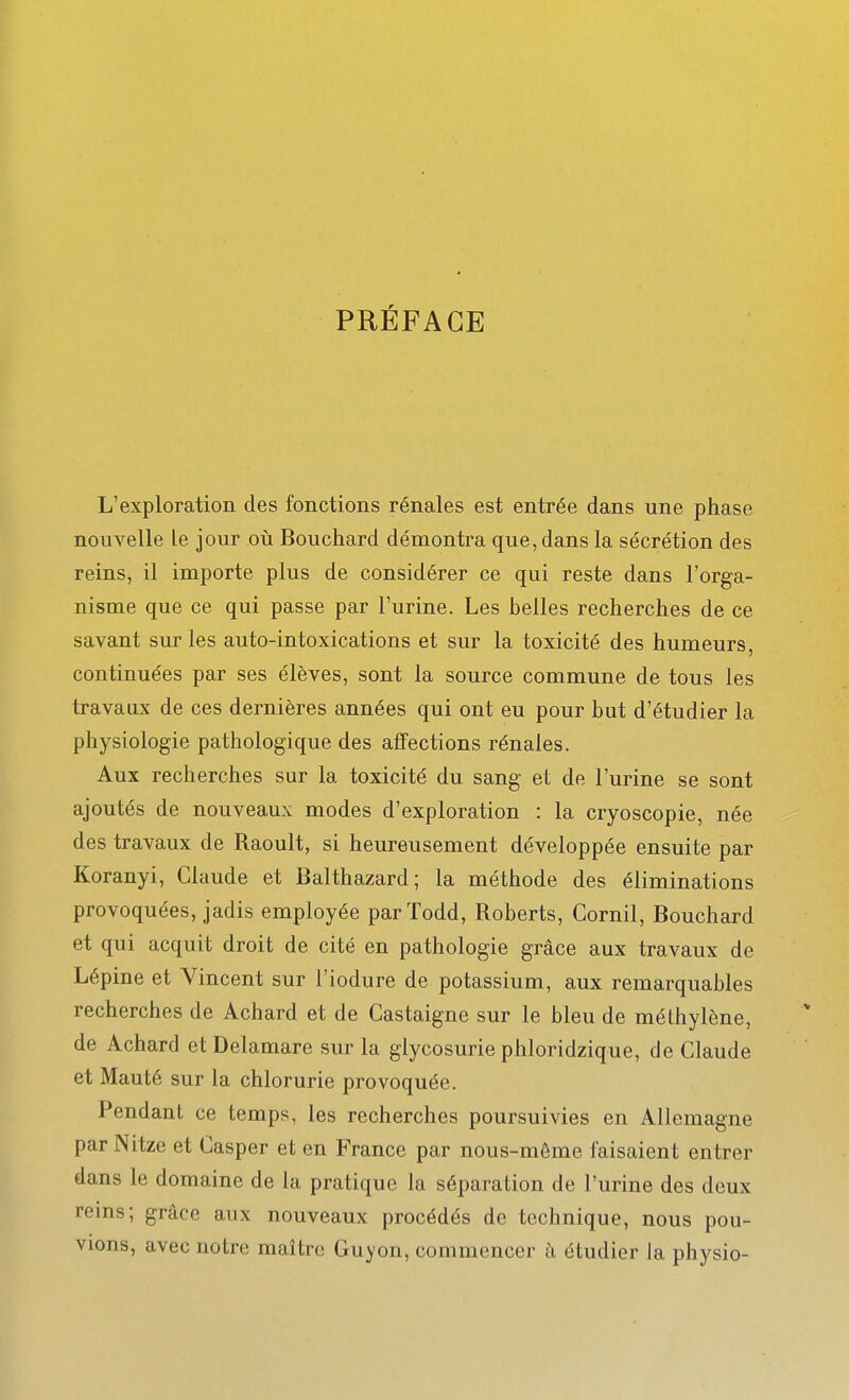 PRÉFACE L'exploration des fonctions rénales est entrée dans une phase nouvelle le jour où Bouchard démontra que, dans la sécrétion des reins, il importe plus de considérer ce qui reste dans l'orga- nisme que ce qui passe par l'urine. Les belles recherches de ce savant sur les auto-intoxications et sur la toxicité des humeurs, continuées par ses élèves, sont la source commune de tous les travaux de ces dernières années qui ont eu pour but d'étudier la physiologie pathologique des affections rénales. Aux recherches sur la toxicité du sang et de l'urine se sont ajoutés de nouveaux modes d'exploration : la cryoscopie, née des travaux de Raoult, si heureusement développée ensuite par Koranyi, Claude et Balthazard; la méthode des éliminations provoquées, jadis employée parïodd, Roberts, Cornil, Bouchard et qui acquit droit de cité en pathologie grâce aux travaux de Lépine et Vincent sur l'iodure de potassium, aux remarquables recherches de Achard et de Castaigne sur le bleu de méthylène, de Achard et Delamare sur la glycosurie phloridzique, de Claude et Mauté sur la chlorurie provoquée. Pendant ce temps, les recherches poursuivies en Allemagne par Nitze et Casper et en France par nous-môme faisaient entrer dans le domaine de la pratique la séparation de l'urine des deux reins; grâce aux nouveaux procédés de technique, nous pou- vions, avec notre maître Guyon, commencer à étudier la physio-